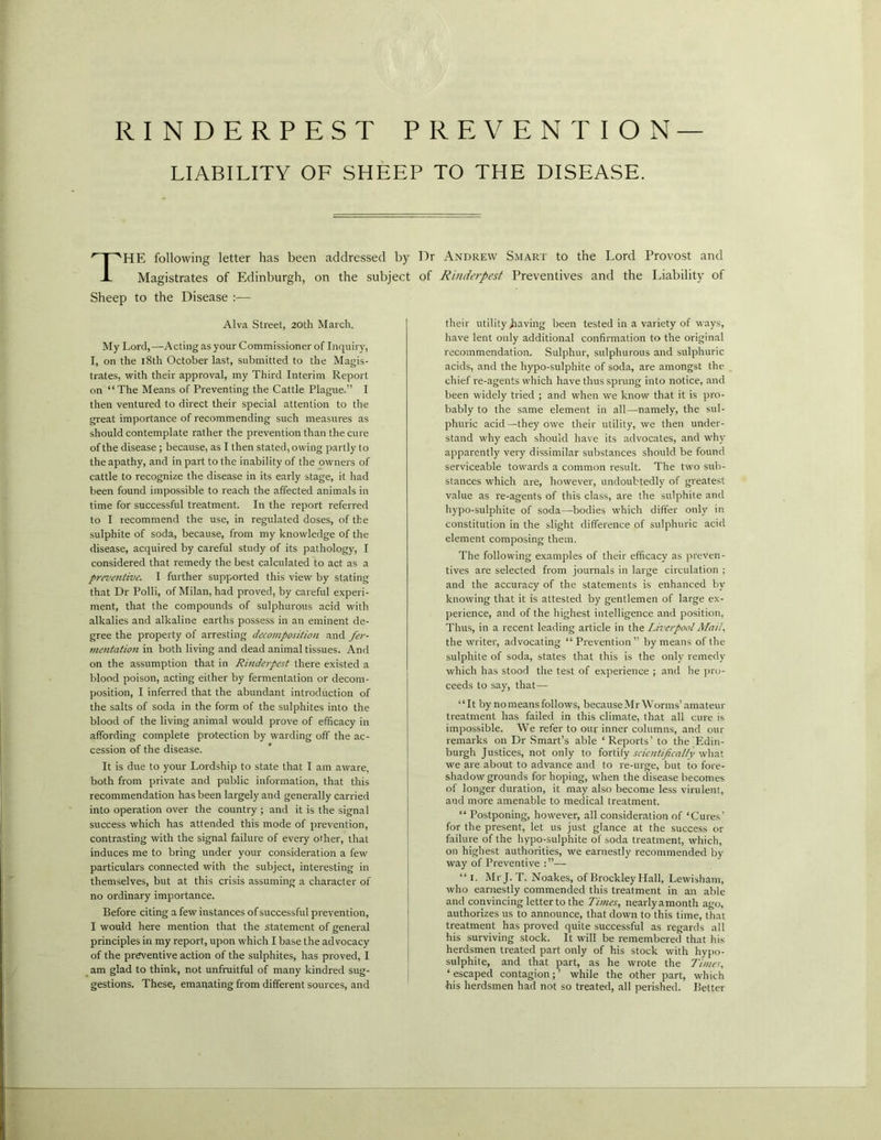 RINDERPEST PREVENTION LIABILITY OF SHEEP TO THE DISEASE. THE following letter has been addressed by Dr Andrew Smart to the Lord Provost and Magistrates of Edinburgh, on the subject of Rinderpest Preventives and the Liability of Sheep to the Disease :— Alva Street, 20th March. My Lord, —Acting as your Commissioner of Inquiry, I, on the 18th October last, submitted to the Magis- trates, with their approval, my Third Interim Report on “The Means of Preventing the Cattle Plague.” I then ventured to direct their special attention to the great importance of recommending such measures as should contemplate rather the prevention than the cure of the disease ; because, as I then stated, owing partly to the apathy, and in part to the inability of the owners of cattle to recognize the disease in its early stage, it had been found impossible to reach the affected animals in time for successful treatment. In the report referred to I recommend the use, in regulated doses, of the sulphite of soda, because, from my knowledge of the disease, acquired by careful study of its pathology, I considered that remedy the best calculated to act as a preventive. I further supported this view by stating that Dr Polli, of Milan, had proved, by careful experi- ment, that the compounds of sulphurous acid with alkalies and alkaline earths possess in an eminent de- gree the property of arresting decomposition and fer- mentation in both living and dead animal tissues. And on the assumption that in Rinderpest there existed a blood poison, acting either by fermentation or decom- position, I inferred that the abundant introduction of the salts of soda in the form of the sulphites into the blood of the living animal would prove of efficacy in affording complete protection by warding off the ac- cession of the disease. It is due to your Lordship to state that I am aware, both from private and public information, that this recommendation has been largely and generally carried into operation over the country ; and it is the signal success which has attended this mode of prevention, contrasting with the signal failure of every other, that induces me to bring under your consideration a few particulars connected with the subject, interesting in themselves, but at this crisis assuming a character of no ordinary importance. Before citing a few instances of successful prevention, I would here mention that the statement of general principles in my report, upon which I base the advocacy of the preventive action of the sulphites, has proved, I am glad to think, not unfruitful of many kindred sug- gestions. These, emanating from different sources, and their utility having been tested in a variety of ways, have lent only additional confirmation to the original recommendation. Sulphur, sulphurous and sulphuric acids, and the hypo-sulphite of soda, are amongst the chief re-agents which have thus sprung into notice, and been widely tried ; and when we know that it is pro- bably to the same element in all—namely, the sul- phuric acid—they owe their utility, we then under- stand why each should have its advocates, and why apparently very dissimilar substances should be found serviceable towards a common result. The two sub- stances which are, however, undoubtedly of greatest value as re-agents of this class, are the sulphite and hypo-sulphite of soda—bodies which differ only in constitution in the slight difference of sulphuric acid element composing them. The following examples of their efficacy as preven- tives are selected from journals in large circulation ; and the accuracy of the statements is enhanced by knowing that it is attested by gentlemen of large ex- perience, and of the highest intelligence and position, Thus, in a recent leading article in the Liverpool Mail, the writer, advocating “ Prevention” by means of the sulphite of soda, states that this is the only remedy which has stood the test of experience ; and he pro- ceeds to say, that— “It by no means follows, because Mr Worms’ amateur treatment has failed in this climate, that all cure is impossible. We refer to our inner columns, and our remarks on Dr Smart’s able ‘Reports’ to the Edin- burgh Justices, not only to fortify scientifically what we are about to advance and to re-urge, but to fore- shadow grounds for hoping, when the disease becomes of longer duration, it may also become less virulent, and more amenable to medical treatment. “ Postponing, however, all consideration of ‘Cures’ for the present, let us just glance at the success or failure of the hypo-sulphite of soda treatment, which, on highest authorities, we earnestly recommended by way of Preventive —- “ 1. Mr J. T. Noakes, of Brockley Hall, Lewisham, who earnestly commended this treatment in an able and convincing letter to the Times, nearly amonth ago, authorizes us to announce, that down to this time, that treatment has proved quite successful as regards all his surviving stock. It will be remembered that his herdsmen treated part only of his stock with hypo- sulphite, and that part, as he wrote the Times, ‘ escaped contagion; ’ while the other part, which his herdsmen had not so treated, all perished. Better