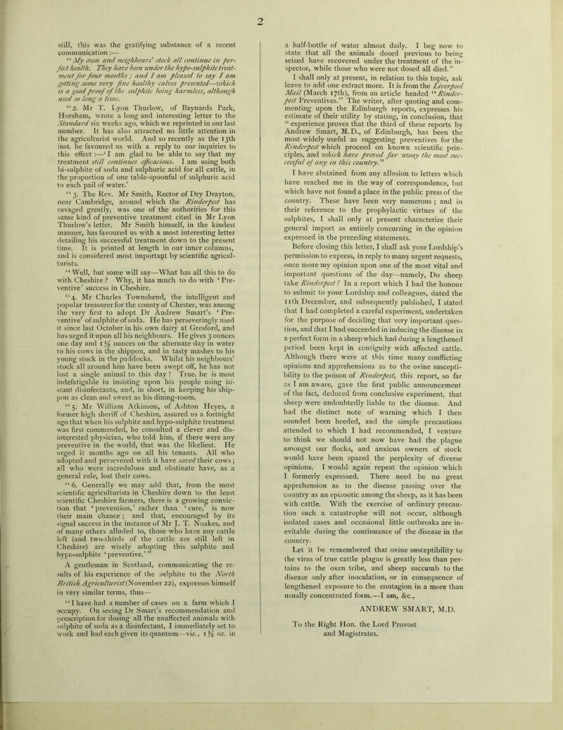 2 still, this was the gratifying substance of a recent communication :— “My own and neighbours' stock all continue in per- fect health. They have been under the hypo-sulphite treat- ment for four months ; and lam pleased to say I am getting some very fine healthy calves presented—which is a good proof of the sulphite being harmless, although used so long a time. “2. Mr T. Lyon Thurlow, of Baynards Park, Horsham, wrote a long and interesting letter to the Standard six weeks ago, which we reprinted in our last number. It has also attracted no little attention in the agriculturist world. And so recently as the 13th inst. he favoured us with a reply to our inquiries to this effect :—‘ I am glad to be able to say that my treatment still continues efficacious. I am using both bi-sulphite of soda and sulphuric acid for all cattle, in the proportion of one table-spoonful of sulphuric acid to each pail of water.’ “ 3. The Rev. Mr Smith, Rector of Dry Drayton, near Cambridge, around which the Rinderpest has ravaged greatly, was one of the authorities for this same kind of preventive treatment cited in Mr Lyon Thurlow’s letter. Mr Smith himself, in the kindest manner, has favoured us with a most interesting letter detailing his successful treatment down to the present time. It is printed at length in our inner columns, and is considered most important by scientific agricul- turists. “ Well, but some will say—What has all this to do with Cheshire ? Why, it has much to do with ‘ Pre- ventive’ success in Cheshire. “4. Mr Charles Townshend, the intelligent and popular treasurer for the county of Chester, was among the very first to adopt Dr Andrew Smart’s ‘Pre- ventive’ of sulphite of soda. He has perseveringly used it since last October in his own dairy at Gresford, and has urged it upon all his neighbours. He gives 3 ounces one day and 1 'f ounces on the alternate day in water to his cows in the shippon, and in tasty mashes to his young stock in the paddocks. Whilst his neighbours’ stock all around him have been swept off, he has not lost a single animal to this day ! True, he is most indefatigable in insisting upon his people using in- stant disinfectants, and, in short, in keeping his ship- pon as clean and. sweet as his dining-room. “5. Mr William Atkinson, of Ashton Heyes, a former high sheriff of Cheshire, assured us a fortnight ago that when his sulphite and hypo-sulphite treatment was first commended, he consulted a clever and dis- interested physician, who told him, if there were any preventive in the world, that was the likeliest. He urged it months ago on all his tenants. All who adopted and persevered with it have saved their cows ; all who were incredulous and obstinate have, as a general rule, lost their cows. “ 6. Generally we may add that, from the most scientific agriculturists in Cheshire down to the least scientific Cheshire farmers, there is a growing convic- tion that ‘prevention,’ rather than ‘cure,’ is now their main chance ; and that, encouraged by its signal success in the instance of Mr J. T. Noakes, and of many others alluded to, those who have any cattle left (and two-thirds of the cattle are still left in Cheshire) are wisely adopting this sulphite and hypo-sulphite ‘preventive.’ ” A gentleman in Scotland, communicating the re- sults of his experience of the sulphite to the North British Agriculturist (November 22), expresses himself in very similar terms, thus— “ I have had a number of cases on a farm which I occupy. On seeing Dr Smart’s recommendation and prescription for dosing all the unaffected animals with sulphite of soda as a disinfectant, I immediately set to work and had each given its quantum—viz., 1^4 oz. in a half-bottle of water almost daily. I beg now to state that all the animals dosed previous to being seized have recovered under the treatment of the in- spector, while those who were not dosed all died.” I shall only at present, in relation to this topic, ask leave to add one extract more. It is from the Liverpool Mail (March 17th), from an article headed “ Rinder- pest Preventives.” The writer, after quoting and com- menting upon the Edinburgh reports, expresses his estimate of their utility by stating, in conclusion, that “ experience proves that the third of these reports by Andrew Smart, M.D., of Edinburgh, has been the most widely useful as suggesting preventives for the Rinderpest which proceed on known scientific prin- ciples, and which have proz’ed far away the most sue- cessful of any in this country. I have abstained from any allusion to letters which have reached me in the way of correspondence, but which have not found a place in the public press of the country. These have been very numerous ; and in their reference to the prophylactic virtues of the sulphites, I shall only at present characterize their general import as entirely concurring in the opinion expressed in the preceding statements. Before closing this letter, I shall ask your Lordship’s permission to express, in reply to many urgent requests, once more my opinion upon one of the most vital and important questions of the day—namely, Do sheep take Rinderpest? In a report which I had the honour to submit to your Lordship and colleagues, dated the 11 th December, and subsequently published, I stated that I had completed a careful experiment, undertaken for the purpose of deciding that very important ques- tion, and that I had succeeded in inducing the disease in a perfect form in a sheep which had during a lengthened period been kept in contiguity with affected cattle. Although there were at this time many conflicting opinions and apprehensions as to the ovine suscepti- bility to the poison of Rinderpest, this report, so far ns I am aware, gave the first public announcement of the fact, deduced from conclusive experiment, that sheep were undoubtedly liable to the disease. And had the distinct note of warning which I then sounded been heeded, and the simple precautions attended to which I had recommended, I venture to think we should not now have had the plague amongst our flocks, and anxious owners of stock would have been spared the perplexity of diverse opinions. I would again repeat the opinion which I formerly expressed. There need be no great apprehension as to the disease passing over the country as an epizootic among the sheep, as it has been with cattle. With the exercise of ordinary precau- tion such a catastrophe will not occur, although isolated cases and occasional little outbreaks are in- evitable during the continuance of the disease in the country'. Let it be remembered that ovine susceptibility to the virus of true cattle plague is greatly less than per- tains to the oxen tribe, and sheep succumb to the disease only after inoculation, or in consequence of lengthened exposure to the contagion in a more than usually concentrated form.-—I am, &c., ANDREW SMART, M.D. To the Right Hon. the Lord Provost and Magistrates.