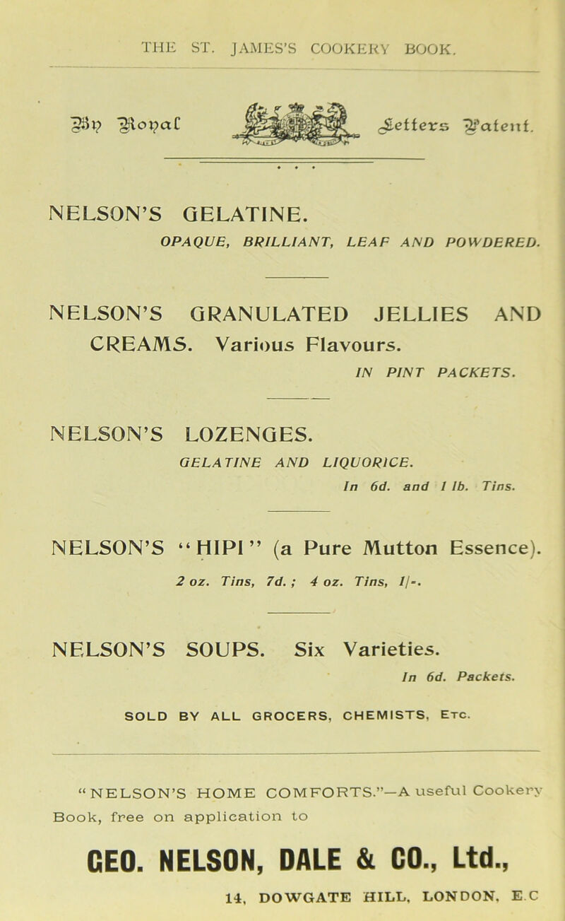 ■^otpaC (Settevs ■^■’afenf. NELSON’S GELATINE. OPAQUE, BRILLIANT, LEAF AND POWDERED. NELSON’S GRANULATED JELLIES AND CREAMS. Various Flavours. IN PINT PACKETS. NELSON’S LOZENGES. GELATINE AND LIQUORICE. In 6d. and I Ib. Tins. NELSON’S “ lilPI ” (a Pure Mutton Essence). 2 oz. Tins, 7d. ; 4 oz. Tins, Ij-. NELSON’S SOUPS. Six Varieties. In 6d. Packets. SOLD BY ALL GROCERS, CHEMISTS, Etc. “NELSON’S HOME COMFORTS.”—A useful Cookery Book, free on application to GEO. NELSON, DALE & CO., Ltd., 14, DOWGATE HILL, LONDON. E C