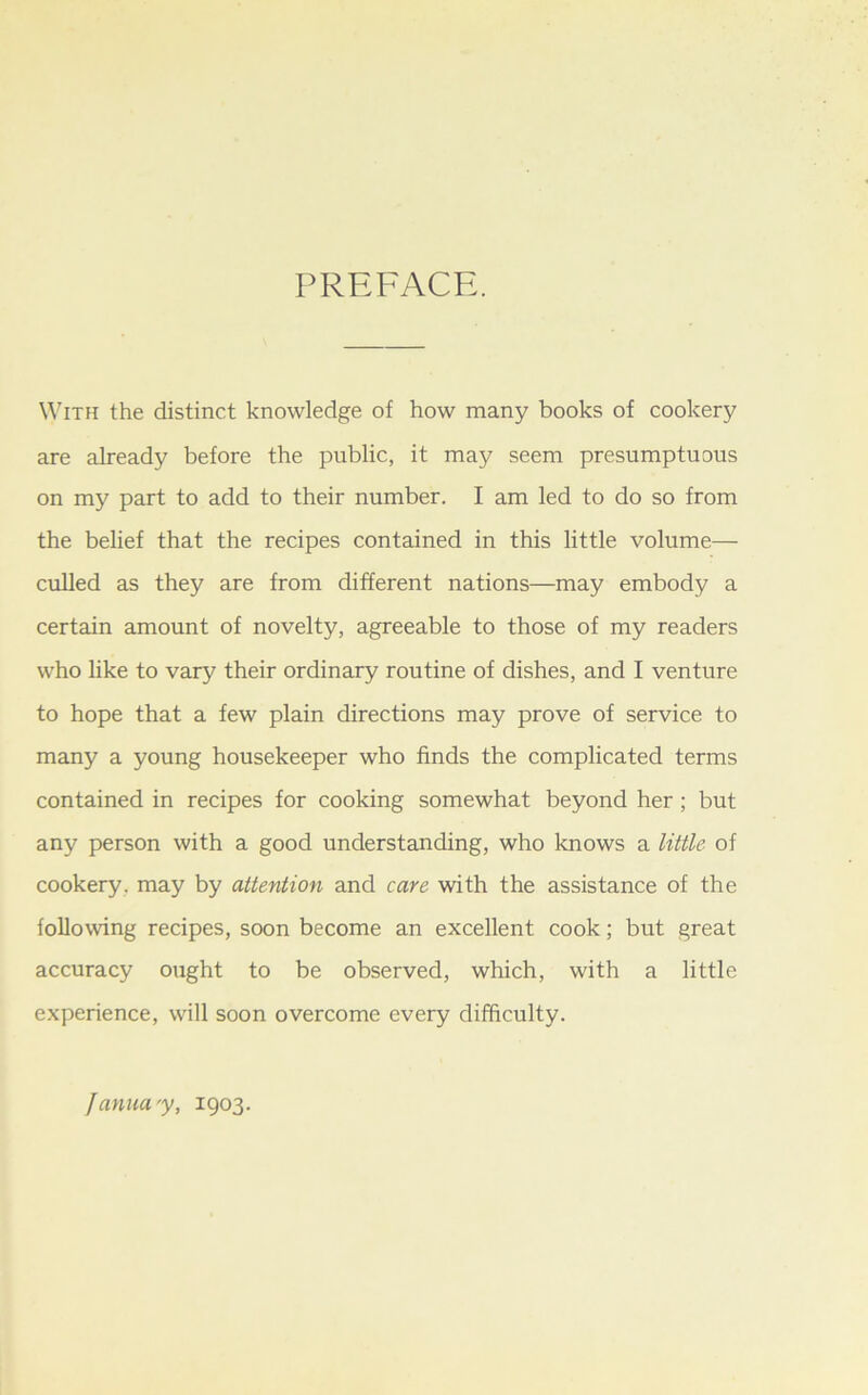 PREFACE. With the distinct knowledge of how many books of cookery are already before the public, it may seem presumptuous on my part to add to their number. I am led to do so from the belief that the recipes contained in this little volume— culled as they are from different nations—may embody a certain amount of novelty, agreeable to those of my readers who like to vary their ordinary routine of dishes, and I venture to hope that a few plain directions may prove of service to many a young housekeeper who finds the complicated terms contained in recipes for cooking somewhat beyond her; but any person with a good understanding, who knows a little of cookery, may by attention and care with the assistance of the following recipes, soon become an excellent cook; but great accuracy ought to be observed, which, with a little experience, will soon overcome every difficulty. fannay, 1903.