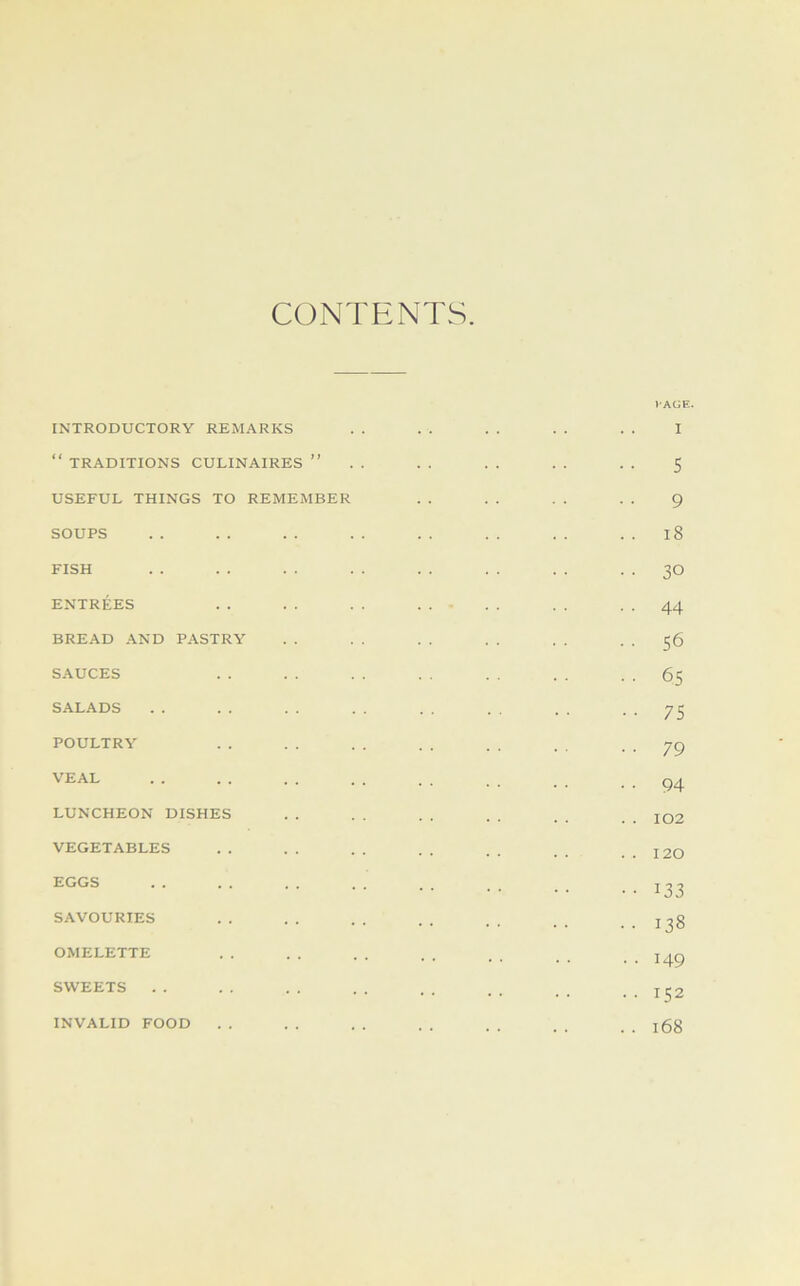 CONTENTS INTRODUCTORY REMARKS “ TRADITIONS CULINAIRES ” USEFUL THINGS TO REMEMBER SOUPS FISH ENTREES BREAD AND PASTRY SAUCES SALADS POULTRY VEAL LUNCHEON DISHES VEGETABLES EGGS SAVOURIES OMELETTE SWEETS lAGE. I 5 9 . . i8 • • 30 • • 44 • • 56 .. 65 • • 75 ■ • 79 • ■ 94 . . 102 . . 120 • • 133 .. 138 • • 149 . . 152 . . 168 INVALID FOOD