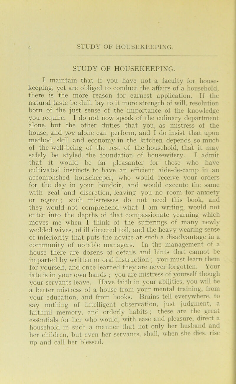 STUDY OF HOUSEKEEPING. I maintain that if you have not a faculty for house- keeping, yet are obliged to conduct the affairs of a household, there is the more reason for earnest application. If the natural taste be dull, lay to it more strength of will, resolution born of the just sense of the importance of the knowledge you require. I do not now speak of the culinary department alone, but the other duties that you, as mistress of the house, and you alone can perform, and I do insist that upon method, skill and econom^^ in the kitchen depends so much of the well-being of the rest of the household, that it ma}* safely be styled the foundation of housewifery. I admit that it would be far pleasanter for those who have cultivated instincts to have an efficient aide-de-camp in an accomplished housekeeper, who would receive your orders for the day in your boudoir, and would execute the same with zeal and discretion, leaving you no room for anxiety or regret; such mistresses do not need this book, and they would not comprehend what I am writing, would not enter into the depths of that compassionate yearning which moves me when I think of the sufferings of many newly wedded wives, of ill directed toil, and the heavy wearing sense of inferiority that puts the novice at such a disadvantage in a community of notable managers. In the management of a house there are dozens of details and hints that cannot be imparted by written or oral instruction ; you must learn them for yourself, and once learned they are never forgotten. \ our fate is in your own hands ; you are mistress of yourself though your servants leave. Have faith in your abilities, you will be a better mistress of a house from 3'our mental training, from your education, and from books. Brains tell ever^'where, to say nothing of intelligent observation, just judgment, a faithful memory, and orderly habits ; these are the great essentials for her who would, with ease and pleasure, direct a household in such a manner that not onh' her husband and her children, but even her servants, shall, when she dies, rise up and call her blessed.