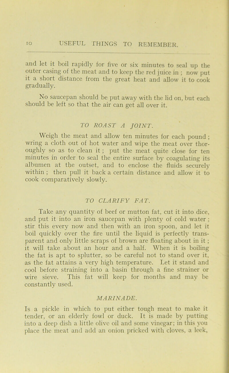 and let it boil rapidly for five or six minutes to seal up the outer casing of the meat and to keep the red juice in ; now put it a short distance from the great heat and allow it to cook gradually. No saucepan should be put away with the lid on, but each should be left so that the air can get all over it. TO ROAST A JOINT. Weigh the meat and allow ten minutes for each pound ; wring a cloth out of hot water and wipe the meat over thor- oughly so as to clean it; put the meat quite close for ten minutes in order to seal the entire surface by coagulating its albumen at the outset, and to enclose the fluids securely within ; then pull it back a certain distance and allow it to cook comparatively slowly. TO CLARIFY FAT. Take any quantity of beef or mutton fat, cut it into dice, and put it into an iron saucepan with plenty of cold water ; stir this every now and then with an iron spoon, and let it boil quickly over the fire until the liquid is perfectl^^ trans- parent and only little scraps of brown are floating about in it; it will take about an hour and a half. ^^Ten it is boiling the fat is apt to splutter, so be careful not to stand over it, as the fat attains a very high temperature. Let it stand and cool before straining into a basin through a fine strainer or wire sieve. This fat will keep for months and may be constantly used. MARINADE. Is a pickle in which to put either tough meat to make it tender, or an elderly fowl or duck. It is made by putting into a deep dish a little olive oil and some vinegar; in this you place the meat and add an onion pricked with cloves, a leek.
