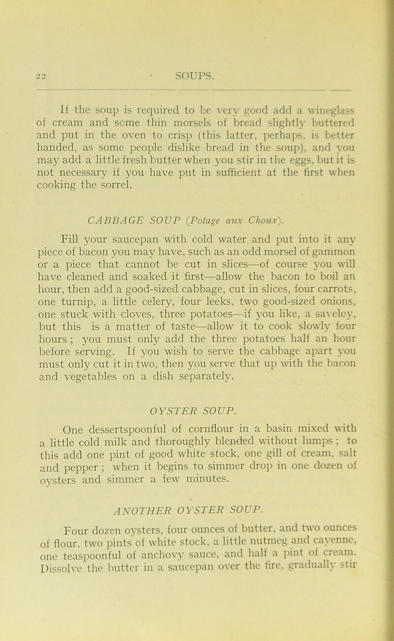 If the soup is required to be very good add a wineglass of cream and some thin morsels of bread slightly buttered and put in the oven to crisp (this latter, perhaps, is better handed, as some people dislike bread in the soup), and you may add a little fresh butter when you stir in the eggs, but it is not necessary if you have put in sufficient at the first when cooking the sorrel. CABBAGE SOUP {Potage aux Choux). Fill your saucepan with cold water and put into it any piece of bacon you may have, such as an odd morsel of gammon or a piece that cannot be cut in slices—of course jmu will have cleaned and soaked it first—allow the bacon to boil an hour, then add a good-sized cabbage, cut in slices, four carrots, one turnip, a little celery, four leeks, two good-sized onions, one stuck with cloves, three potatoes—if you like, a savelo}, but this is a matter of taste—allow it to cook slowly four hours ; j^ou must only add the three potatoes half an hour before serving. If you wish to serve the cabbage apart you must only cut it in two, then you serve that up with the bacon and vegetables on a dish separately. OYSTER SOUP. One dessertspoonful of cornflour in a basin mixed with a little cold milk and thoroughly blended without lumps ; to this add one pint of good white stock, one gill of cream, salt and pepper ; when it begins to simmer drop in one dozen of oysters and simmer a few minutes. ANOTHER OYSTER SOUP. Four dozen oysters, four ounces of butter, and two ounces of flour, two pints of white stock, a little nutmeg and cayenne, one teaspoonful of anchovy sauce, and half a pint of cream. Dissolve the butter in a saucepan over the fire, gradually stir