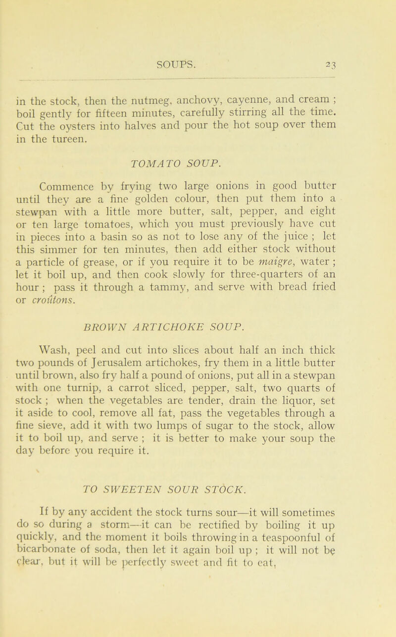 in the stock, then the nutmeg, anchovy, cayenne, and cream ; boil gently for fifteen minutes, carefully stirring all the time. Cut the oysters into halves and pour the hot soup over them in the tureen. TOMATO SOUP. Commence by frying two large onions in good butter until they are a fine golden colour, then put them into a stewpan with a little more butter, salt, pepper, and eight or ten large tomatoes, which you must previouslj^ have cut in pieces into a basin so as not to lose any of the juice ; let this simmer for ten minutes, then add either stock without a particle of grease, or if you require it to be matgre, water ; let it boil up, and then cook slowly for three-quarters of an hour ; pass it through a tammy, and serve with bread fried or croiitons. BROWN ARTICHOKE SOUP. Wash, peel and cut into slices about half an inch thick two pounds of J erusalem artichokes, fry them in a little butter until brown, also fry half a pound of onions, put all in a stewpan with one turnip, a carrot sliced, pepper, salt, two quarts of stock ; when the vegetables are tender, drain the liquor, set it aside to cool, remove all fat, pass the vegetables through a fine sieve, add it with two lumps of sugar to the stock, allow it to boil up, and serve ; it is better to make your soup the day before you require it. TO SWEETEN SOUR STOCK. If by any accident the stock turns sour—it will sometimes do so during a storm—it can be rectified by boiling it up quickly, and the moment it boils throwing in a teaspoonful of bicarbonate of soda, then let it again boil up ; it will not be cleaj-, but it will be j^erfectly sweet and fit to eat,