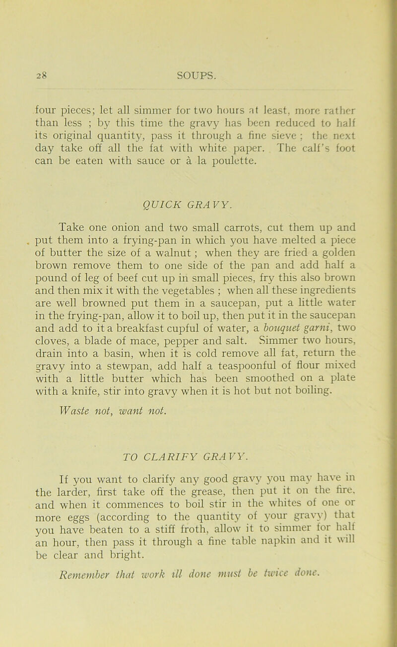 four pieces; let all simmer for two hours at least, more rather than less ; by this time the gravy has been reduced to half its original quantity, pass it through a fine sieve ; the next day take off all the fat with white paper. The calf’s foot can be eaten with sauce or a la poulette. QUICK GRAVY. Take one onion and two small carrots, cut them up and , put them into a frying-pan in which you have melted a piece of butter the size of a walnut; when they are fried a golden brown remove them to one side of the pan and add half a pound of leg of beef cut up in small pieces, fry this also brown and then mix it with the vegetables ; when all these ingredients are well browned put them in a saucepan, put a little water in the frying-pan, allow it to boil up, then put it in the saucepan and add to it a breakfast cupful of water, a bouquet garni, two cloves, a blade of mace, pepper and salt. Simmer two hours, drain into a basin, when it is cold remove all fat, return the gravy into a stewpan, add half a teaspoonful of flour mixed with a little butter which has been smoothed on a plate with a knife, stir into gravy when it is hot but not boiling. Waste not, want not. TO CLARIFY GRAVY. If you want to clarify any good gravy jmu may have in the larder, first take off the grease, then put it on the fire, and when it commences to boil stir in the whites of one or more eggs (according to the quantity of 3mur grav\') that you have beaten to a stiff froth, allow it to simmer for half an hour, then pass it through a fine table napkin and it will be clear and bright. Remember that work ill done must be twice done.