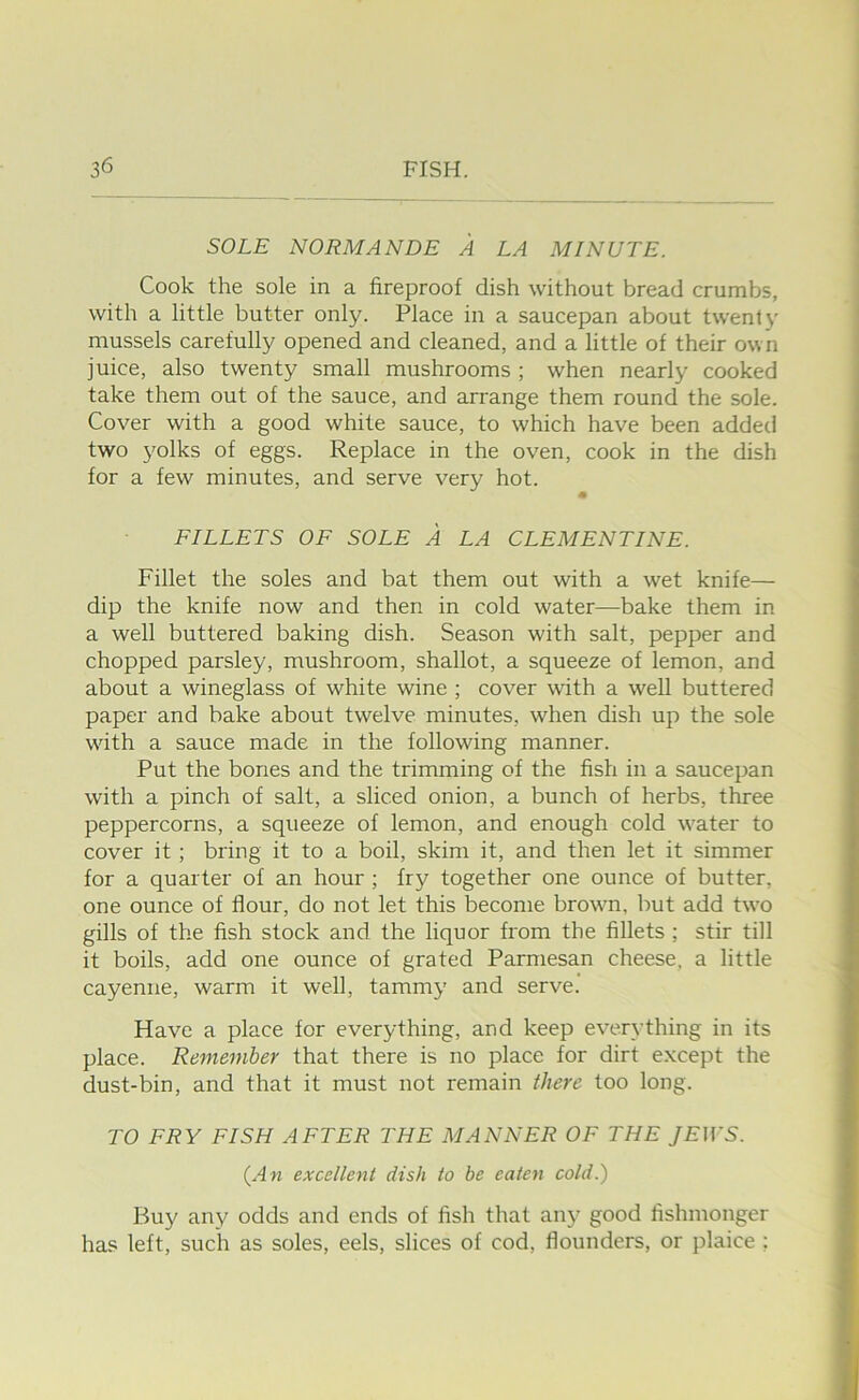 SOLE NORMANDE A LA MINUTE. Cook the sole in a fireproof dish without bread crumbs, with a little butter only. Place in a saucepan about twenty mussels carefully opened and cleaned, and a little of their own juice, also twenty small mushrooms ; when nearly cooked take them out of the sauce, and arrange them round the sole. Cover with a good white sauce, to which have been added two yolks of eggs. Replace in the oven, cook in the dish for a few minutes, and serve very hot. « FILLETS OF SOLE A LA CLEMENTINE. Fillet the soles and bat them out with a wet knife— dip the knife now and then in cold water—bake them in a well buttered baking dish. Season with salt, pepper and chopped parsley, mushroom, shallot, a squeeze of lemon, and about a wineglass of white wine ; cover with a well buttered paper and bake about twelve minutes, when dish up the sole wdth a sauce made in the following manner. Put the bones and the trimming of the fish in a saucepan with a pinch of salt, a sliced onion, a bunch of herbs, three peppercorns, a squeeze of lemon, and enough cold water to cover it; bring it to a boil, skim it, and then let it simmer for a quarter of an hour; fry together one ounce of butter, one ounce of flour, do not let this become brown, but add two gills of the fish stock and the liquor from the fillets ; stir till it boils, add one ounce of grated Parmesan cheese, a little cayenne, warm it well, tammy and serve. Have a place for everything, and keep everything in its place. Remember that there is no place for dirt e.xcept the dust-bin, and that it must not remain there too long. TO FRY FISH AFTER THE MANNER OF THE JEWS. {An excellent dish to be eaten cold.) Buy any odds and ends of fish that any good fishmonger has left, such as soles, eels, slices of cod, flounders, or plaice ;