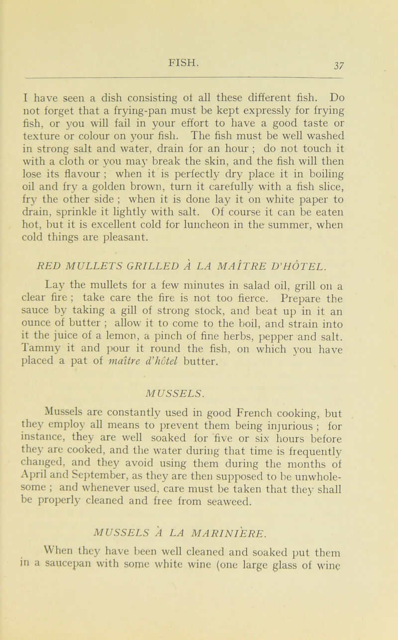 1 have seen a dish consisting ol all these different fish. Do not forget that a frying-pan must be kept expressly for frying fish, or 5^ou will fail in your effort to have a good taste or texture or colour on j'our fish. The fish must be well washed in strong salt and water, drain for an hour ; do not touch it with a cloth or you may break the skin, and the fish will then lose its flavour ; when it is perfectly dry place it in boiling oil and fry a golden brown, turn it carefully with a fish slice, fr3^ the other side ; when it is done lay it on white paper to drain, sprinkle it lightly with salt. Of course it can be eaten hot, but it is excellent cold for luncheon in the summer, when cold things are pleasant. RED MULLETS GRILLED A LA MAITRE D'h6tEL. Laj^ the mullets for a few minutes in salad oil, grill on a clear fire ; take care the fire is not too fierce. Prepare the sauce by taking a gill of strong stock, and beat up in it an ounce of butter ; allow it to come to the boil, and strain into it the juice ol a lemon, a pinch of fine herbs, pepper and salt. Tam.my it and jiour it round the fish, on which }'ou have placed a pat of mattre cl’hotd butter. MUSSELS. Mussels are constantly used in good French cooking, but they employ all means to prevent them being injurious ; for instance, they are well soaked for five or six hours before the^’ are cooked, and the water during that time is frequently changed, and the}' avoid using them during the months of April and Sej^tember, as they are then supposed to be unwhole- some ; and whenever used, care must be taken that they shall be properly cleaned and free from seaweed. MUSSELS A LA MARINIERE. When they have been well cleaned and soaked put them in a saucepan with some white wine (one large glass of wine