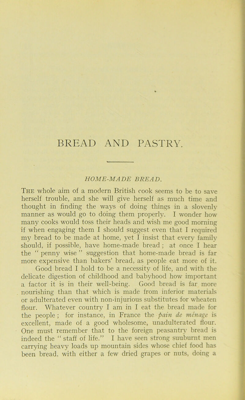 BREAD AND PASTRY. HOME-MADE BREAD. The whole aim of a modern British cook seems to be to save herself trouble, and she will give herself as much time and thought in finding the ways of doing things in a slovenly manner as would go to doing them properly. I wonder how many cooks would toss their heads and wish me good morning if when engaging them I should suggest even that I required my bread to be made at home, yet I insist that ever\^ family- should, if possible, have home-made bread ; at once I hear the “ penny wise ” suggestion that home-made bread is far more expensive than bakers’ bread, as people eat more of it. Good bread I hold to be a necessit}- of life, and with the delicate digestion of childhood and babyhood how important a factor it is in their well-being. Good bread is far more nourishing than that which is made from inferior materials or adulterated even with non-injurious substitutes for wheaten flour. Whatever country I am in I eat the bread made for the people ; for instance, in France the pain de menage is excellent, made of a good wholesome, unadulterated flour. One must remember that to the foreign peasantry bread is indeed the “ staff of life.” I have seen strong suuburnt men carrying heavy loads up mountain sides whose chief food has been bread, with either a few dried grapes or nuts, doing a