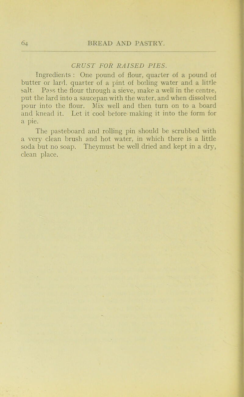 CRUST FOR RAISED PIES. Ingredients : One pound of flour, quarter of a pound of butter or lard, quarter of a pint of boding water and a little salt. Pass the flour through a sieve, make a well in the centre, put the lard into a saucepan with the water, and when dissolved pour into the flour. Mix well and then turn on to a board and knead it. Let it cool before making it into the form for a pie. The pasteboard and rolling pin should be scrubbed with a very clean brush and hot water, in which there is a little soda but no soap. Theymust be well dried and kept in a drjq clean place.