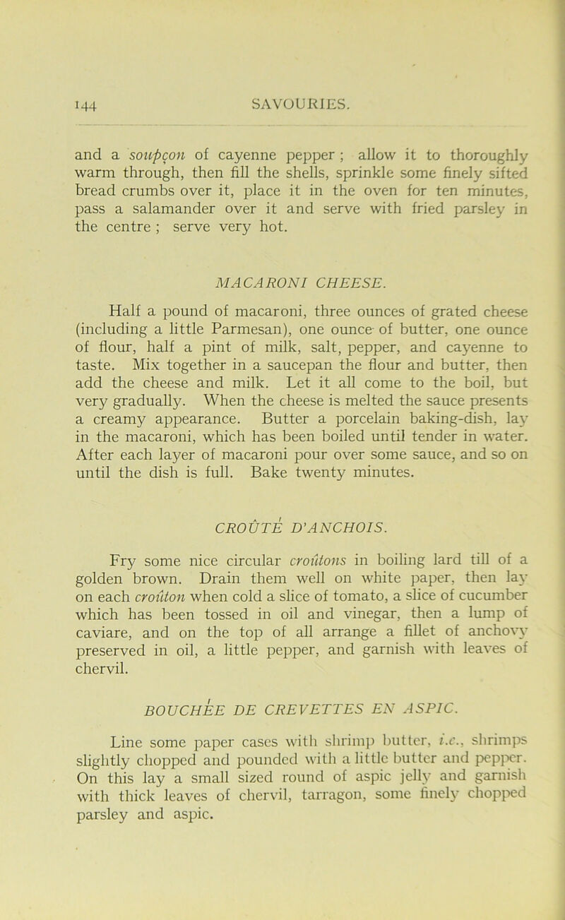 and a soupcon of cayenne pepper ; allow it to thoroughly warm through, then fill the shells, sprinkle some finely sifted bread crumbs over it, place it in the oven for ten minutes, pass a salamander over it and serve with fried parsley in the centre ; serve very hot. MACARONI CHEESE. Half a pound of macaroni, three ounces of grated cheese (including a little Parmesan), one ounce- of butter, one ounce of flour, half a pint of milk, salt, pepper, and cayenne to taste. Mix together in a saucepan the flour and butter, then add the cheese and milk. Let it all come to the boil, but very gradually. When the cheese is melted the sauce presents a creamy appearance. Butter a porcelain baking-dish, laj’ in the macaroni, which has been boiled until tender in water. After each layer of macaroni pour over some sauce, and so on until the dish is full. Bake twenty minutes. CROUTE D’ANCHOIS. Fry some nice circular croiitons in boiling lard till of a golden brown. Drain them well on white paper, then lax- on each crouton when cold a slice of tomato, a slice of cucumber which has been tossed in oil and vinegar, then a lump of caviare, and on the top of all arrange a fillet of anchovy preserved in oil, a little pepper, and garnish with leaves of chervil. BOUCHEE DE CREVETTES EN ASPIC. Line some paper cases with shriini) butter, i.c., shrimps slightly chopped and pounded with a little butter and pepjx-r. On this lay a small sized round of aspic jelly and garnish with thick leaves of chervil, tarragon, some finely chopi-»ed parsley and aspic.