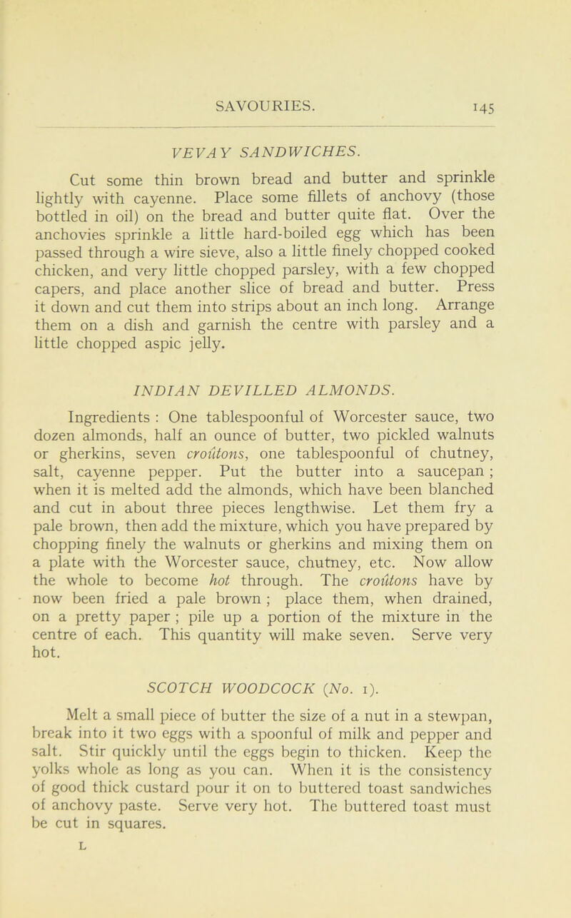 VEVAY SANDWICHES. Cut some thin brown bread and butter and sprinkle lightly with cayenne. Place some fillets of anchovy (those bottled in oil) on the bread and butter quite flat. Over the anchovies sprinkle a little hard-boiled egg which has been passed through a wire sieve, also a little flnely chopped cooked chicken, and very little chopped parsley, with a few chopped capers, and place another slice of bread and butter. Press it down and cut them into strips about an inch long. Arrange them on a dish and garnish the centre with parsley and a little chopped aspic jelly. INDIAN DEVILLED ALMONDS. Ingredients ; One tablespoonful of Worcester sauce, two dozen almonds, half an ounce of butter, two pickled walnuts or gherkins, seven croutons, one tablespoonful of chutney, salt, cayenne pepper. Put the butter into a saucepan; when it is melted add the almonds, which have been blanched and cut in about three pieces lengthwise. Let them fry a pale brown, then add the mixture, which you have prepared by chopping finely the walnuts or gherkins and mixing them on a plate with the Worcester sauce, chutney, etc. Now allow the whole to become hot through. The croutons have by now been fried a pale brown ; place them, when drained, on a pretty paper ; pile up a portion of the mixture in the centre of each. This quantity will make seven. Serve very hot. SCOTCH WOODCOCK (No. i). Melt a small j^iece of butter the size of a nut in a stewpan, break into it two eggs with a spoonful of milk and pepper and salt. Stir quickly until the eggs begin to thicken. Keep the yolks whole as long as you can. When it is the consistency of good thick custard pour it on to buttered toast sandwiches of anchovy paste. Serve very hot. The buttered toast must be cut in squares. L