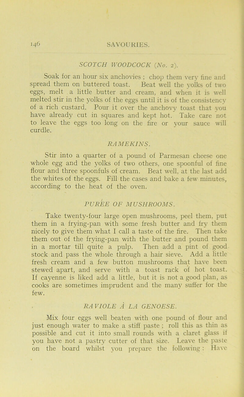 SCOTCH WOODCOCK {No. 2). Soak for an hour six anchovies ; chop them very fine and spread them on buttered toast. Beat well the yolks of two eggs, melt a little butter and cream, and when it is well melted stir in the yolks of the eggs until it is of the consistency of a rich custard. Pour it over the anchovy toast that you have already cut in squares and kept hot. Take care not to leave the eggs too long on the fire or your sauce will curdle. RAMEKINS. Stir into a quarter of a pound of Parmesan cheese one whole egg and the yolks of two others, one spoonful of fine flour and three spoonfuls of cream. Beat well, at the last add the whites of the eggs. Fill the cases and bake a few minutes, according to the heat of the oven. PUREE OE MUSHROOMS. Take twenty-four large open mushrooms, peel them, put them in a frying-pan with some fresh butter and fry them nicely to give them what I call a taste of the fire. Then take them out of the frying-pan with the butter and pound them in a mortar till quite a pulp. Then add a pint of good stock and pass the whole through a hair sieve. Add a little fresh cream and a few button mushrooms that have been stewed apart, and serve with a toast rack of hot toast. If cayenne is liked add a little, but it is not a good plan, as cooks are sometimes imprudent and the man}' suffer for the few. RA VIOLE A LA GENOESE. Mix four eggs well beaten with one pound of flour and just enough water to make a stiff paste ; roll this as thin as possible and cut it into small rounds with a claret glass if you have not a pastry cutter of that size. Leave the paste on the board whilst you ju'ejiare the following : Have