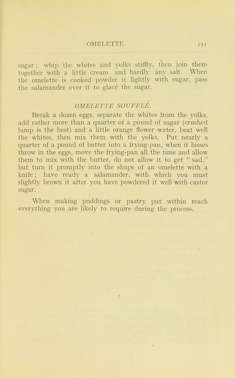 sugar ; whip the whites and yolks stiffly, then join them together with a little cream and hardly any salt. When the omelette is cooked powder it lightly with sugar, pass the salamander over it to glace the sugar. OMELETTE SOUFFLE. Break a dozen eggs, separate the whites from the yolks, add rather more than a quarter of a pound of sugar (crushed lump is the best) and a little orange flower water, beat well the whites, then mix them with the yolks. Put nearly a quarter of a pound of butter into a frying-pan, when it hisses throw in the eggs, move the frying-pan all the time and allow them to mix with the butter, do not allow it to get “ sad,” but turn it promptly into the shape of an omelette with a knife; have ready a salamander, with which you must slightly brown it after you have powdered it well with castor sugar. When making puddings or pastry put within reach everything you are likely to require during the process.