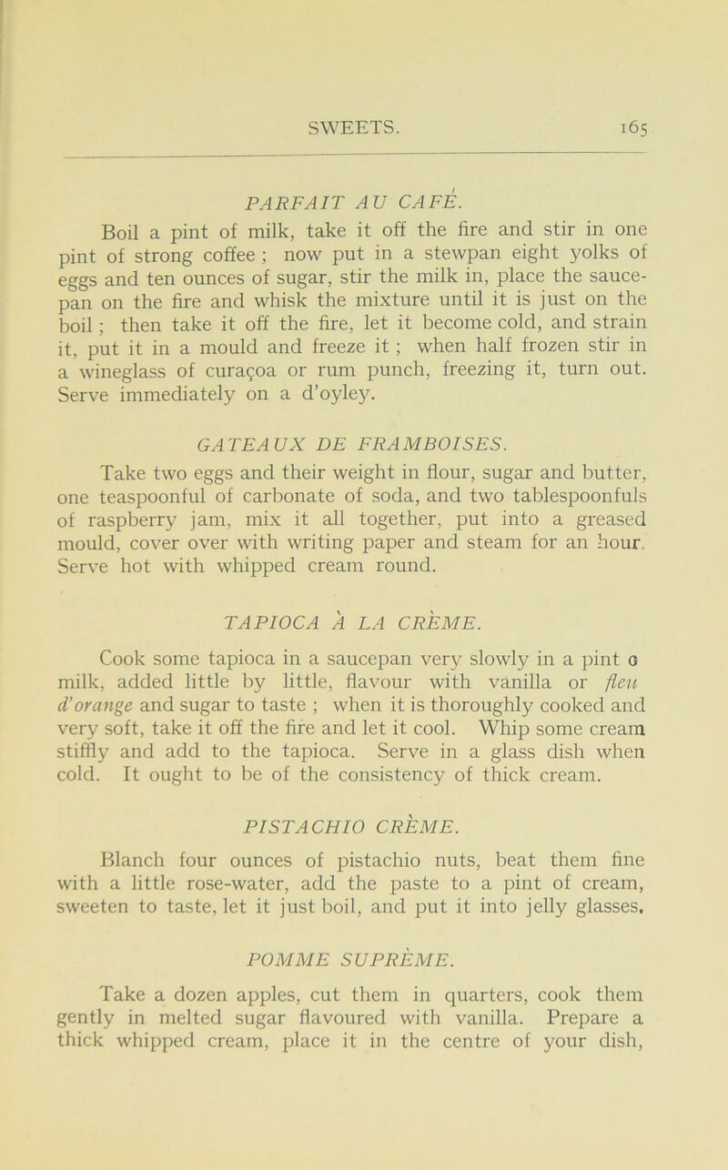 PARFAIT AU CAFE. Boil a pint of milk, take it off the fire and stir in one pint of strong coffee ; now put in a stewpan eight yolks of eggs and ten ounces of sugar, stir the milk in, place the sauce- pan on the fire and whisk the mixture until it is just on the boil; then take it off the fire, let it become cold, and strain it, put it in a mould and freeze it; when half frozen stir in a wineglass of curagoa or rum punch, freezing it, turn out. Serve immediately on a d’oyley. GATEAUX DE FRAMBOISES. Take two eggs and their weight in flour, sugar and butter, one teaspoonful of carbonate of soda, and two tablespoonfuls of raspberry jam, mix it all together, put into a greased mould, cover over with writing paper and steam for an hour. Serve hot with whipped cream round. TAPIOCA A LA CREME. Cook some tapioca in a saucepan very slowly in a pint 0 milk, added little by little, flavour with vanilla or fleu d’orange and sugar to taste ; when it is thoroughly cooked and very soft, take it off the fire and let it cool. Whip some cream stiffly and add to the tapioca. Serve in a glass dish when cold. It ought to be of the consistency of thick cream. PISTACHIO CREME. Blanch four ounces of pistachio nuts, beat them fine with a little rose-water, add the paste to a pint of cream, sweeten to taste, let it just boil, and put it into jelly glasses. POM ME SUPREME. Take a dozen apples, cut them in quarters, cook them gently in melted sugar flavoured with vanilla. Prepare a thick whipped cream, place it in the centre of your dish.