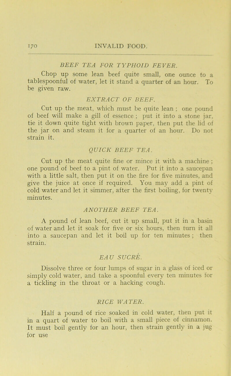 BEEF TEA FOR TYPHOID FEVER. Chop up some lean beef quite small, one ounce to a tablespoonful of water, let it stand a quarter of an hour. To be given raw. EXTRACT OF BEEF. Cut up the meat, which must be quite lean ; one pound of beef will make a gill of essence ; put it into a stone jar, tie it down quite tight with brown paper, then put the lid of the jar on and steam it for a quarter of an hour. Do not strain it. QUICK BEEF TEA. Cut up the meat quite fine or mince it with a machine ; one pound of beef to a pint of water. Put it into a saucepan with a little salt, then put it on the fire for five minutes, and give the juice at once if required. You may add a pint of cold water and let it simmer, after the first boiling, for twenty minutes. ANOTHER BEEF TEA. A pound of lean beef, cut it up small, put it in a basin of water and let it soak for five or six hours, then turn it all into a saucepan and let it boil up for ten minutes ; then strain. EAU SUCRE. Dissolve three or four lumps of sugar in a glass of iced or simply cold water, and take a spoonful every ten minutes for a tickling in the throat or a hacking cough. RICE WATER. Half a pound of rice soaked in cold water, then put it in a quart of water to boil with a small piece of cinnamon. It must boil gently for an hour, then strain gently in a jug for use