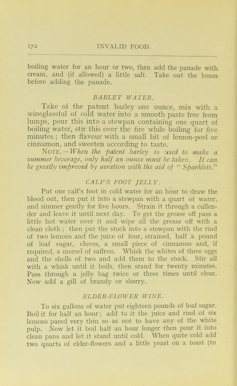 boiling water for an hour or two, then add the panade with cream, and (if allowed) a little salt. Take out the bones before adding the panade. BARLEY WATER. Take of the patent barley one ounce, mix with a wineglassful of cold water into a smooth paste free from lumps, pour this into a stewpan containing one quart of boiling water, stir this over the fire while boiling for five minutes ; then flavour with a small bit of lemon-peel or cinnamon, and sweeten according to taste. Note. —TTAew the patent barley is used to make a Slimmer beverage, only half an ounce must be taken. It can be greatly improved by aeration with the aid of “ Sparklets.'” CALF’S FOOT JELLY. Put one calf’s foot in cold water for an hour to draw the blood out, then put it into a stewpan \vith a quart of water, and simmer gently for five hours. Strain it through a cullen- der and leave it until next day. To get the grease off pass a little hot water over it and wipe all the grease off with a clean cloth ; then put the stock into a stewpan with the rind of two lemons and the juice of four, strained, half a pound of loaf sugar, cloves, a small piece of cinnamon and, if required, a morsel of saffron. Whisk the whites of three eggs and the shells of two and add them to the stock. Stir all with a whisk until it boils, then stand for tw’^enty minutes. Pass through a jelly bag twice or three times until clear. Now add a gill of brandy or sherr3^ ELDER-FLOWER WINE. To six gallons of water put eighteen pounds of loaf sugar. Boil it for half an hour; add to it the juice and rind of six lemons pared very thin so as not to have an\'’ of the wiiite pulp. Now let it boil half an hour longer then pour it into clean pans and let it stand until cold, \\iien quite cold add two quarts of elder-flowers and a little j'east on a toast (to