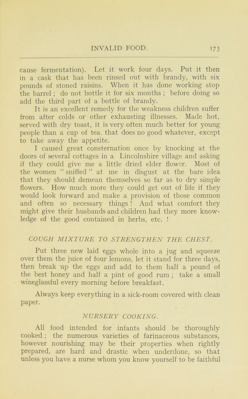 cause fermentation). Let it work four days. Put it then in a cask that has been rinsed out with brandy, with six pounds of stoned raisins. When it has done working stop the barrel; do not bottle it for six months ; before doing so add the third part of a bottle of brandy. It is an excellent remedy for the weakness children suffer from after colds or other exhausting illnesses. Made hot, served with dry toast, it is very often much better for young people than a cup of tea. that does no good whatever, except to take away the appetite. I caused great consternation once by knocking at the doors of several cottages in a Lincolnshire village and asking if they could give me a little dried elder flower. Most of the women “ sniffed ” at me in disgust at the bare idea that they should demean themselves so far as to dry simple flowers. How much more they could get out of life if they would look forward and make a provision of those common and often so necessary things ! And what comfort they might give their husbands and children had they more know- ledge of the good contained in herbs, etc. ! COUGH MIXTURE TO STRENGTHEN THE CHEST. Put three new laid eggs whole into a jug and squeeze over them the juice of four lemons, let it stand for three days, then break up the eggs and add to them half a pound of the best honey and half a pint of good rum ; take a small wineglassful every morning before breakfast. Always keep everything in a sick-room covered with clean paper. NURSERY COOKING. All food intended for infants should be thoroughly cooked ; the numerous varieties of farinaceous substances, however nourishing may be their properties when rightly prepared, are hard and drastic when underdone, so that unless you have a nurse whom you know yourself to be faithful