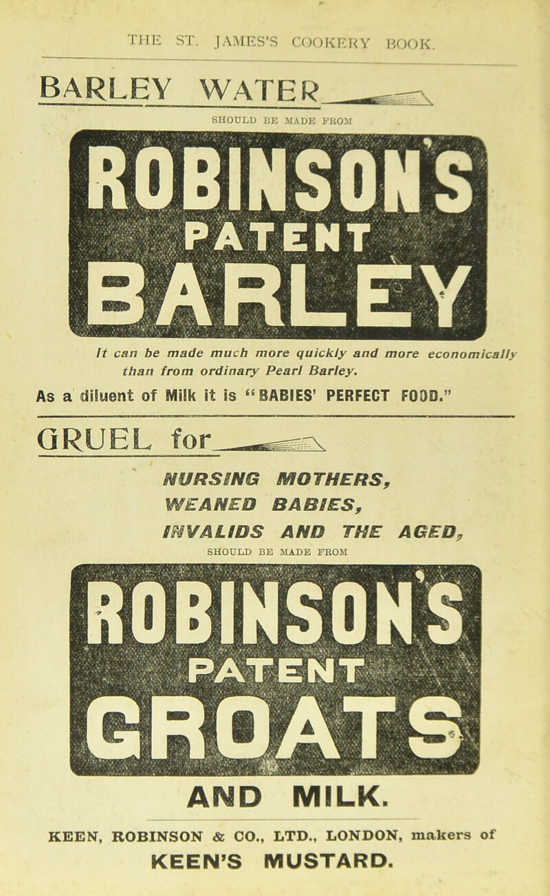 BARLEY WATER SnOOLD BE MADE FKOM It can be made much more quickly and more economically than from ordinary Pearl Barley. As a diluent of Milk it is “ BABIES’ PERFECT FOOD.” GRUEL for NURSSNG MOTHERS, WEANED BABIES, INVALIDS AND THE AGED, SHOULD BE MADE FEOM AND MILK. KEEN, ROBINSON & CO., LTD., LONDON, makers of KEEN’S MUSTARD.