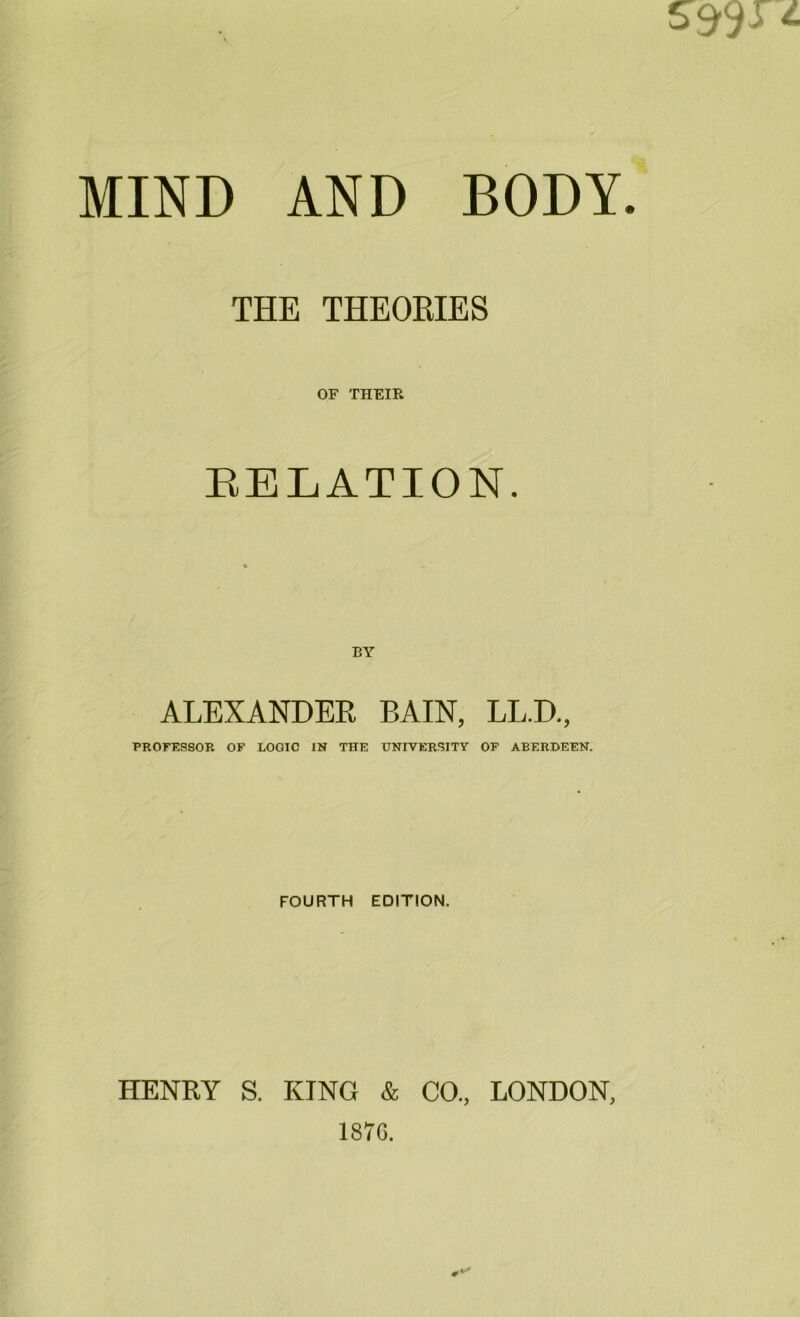 MIND AND BODY. THE THEORIES OF THEIR RELATION. ALEXANDER BAIN, LL.D., PROFESSOR OF LOGIC IN THE UNIVERSITY OF ABERDEEN. FOURTH EDITION. HENRY S. KING & CO., LONDON, 187G.