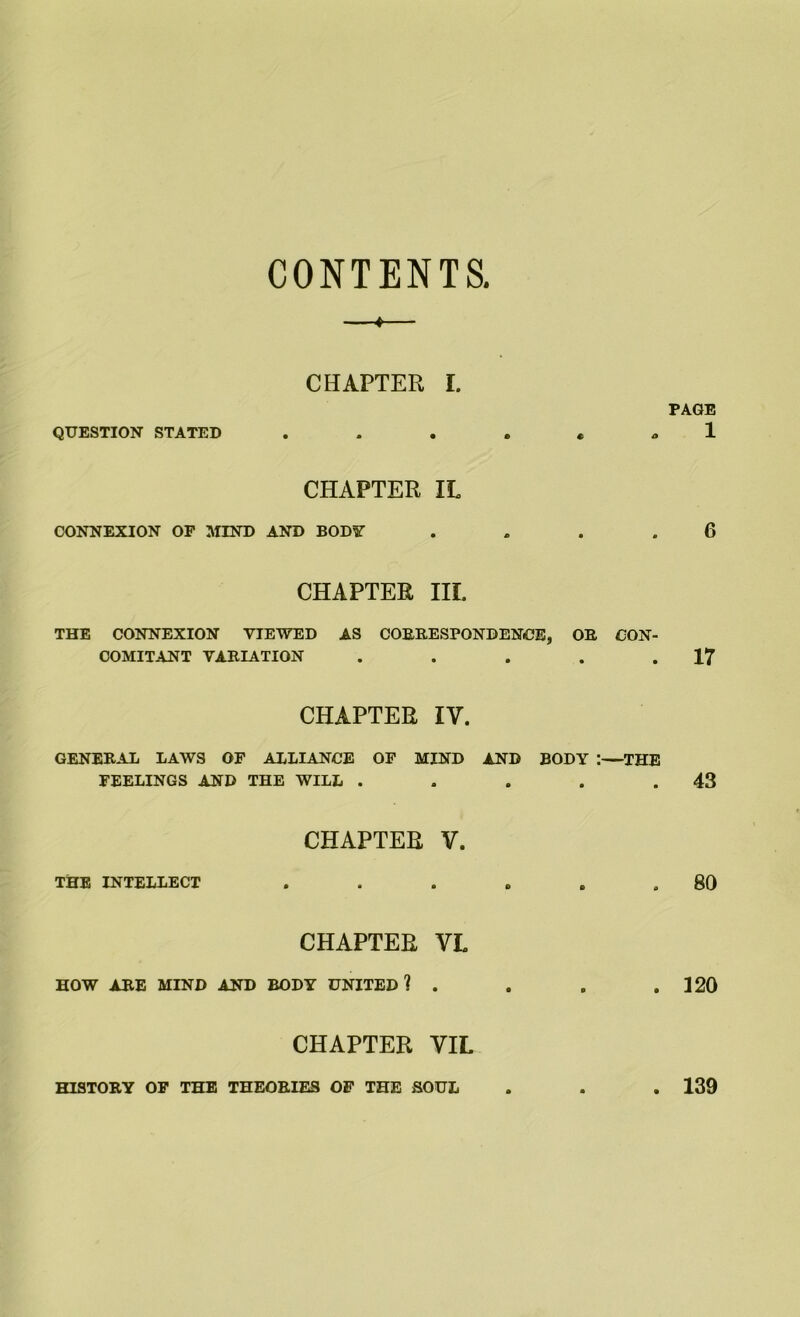 CONTENTS. t CHAPTER I. PAGE QUESTION STATED © € 1 CHAPTER IL CONNEXION OF MIND AND BODY CHAPTER III. • 6 THE CONNEXION VIEWED AS CORRESPONDENCE, OB, CON- COMITANT VARIATION . . . . .17 CHAPTER IV. GENERAL LAWS OF ALLIANCE OF MIND AND BODY :—THE FEELINGS AND THE WILL . . . . .43 CHAPTER V. THE INTELLECT . . . . . .80 CHAPTER VL HOW ARE MIND AND BODY UNITED? . . . .120 CHAPTER YIL HISTORY OF THE THEORIES OF THE SOUL . . . 139