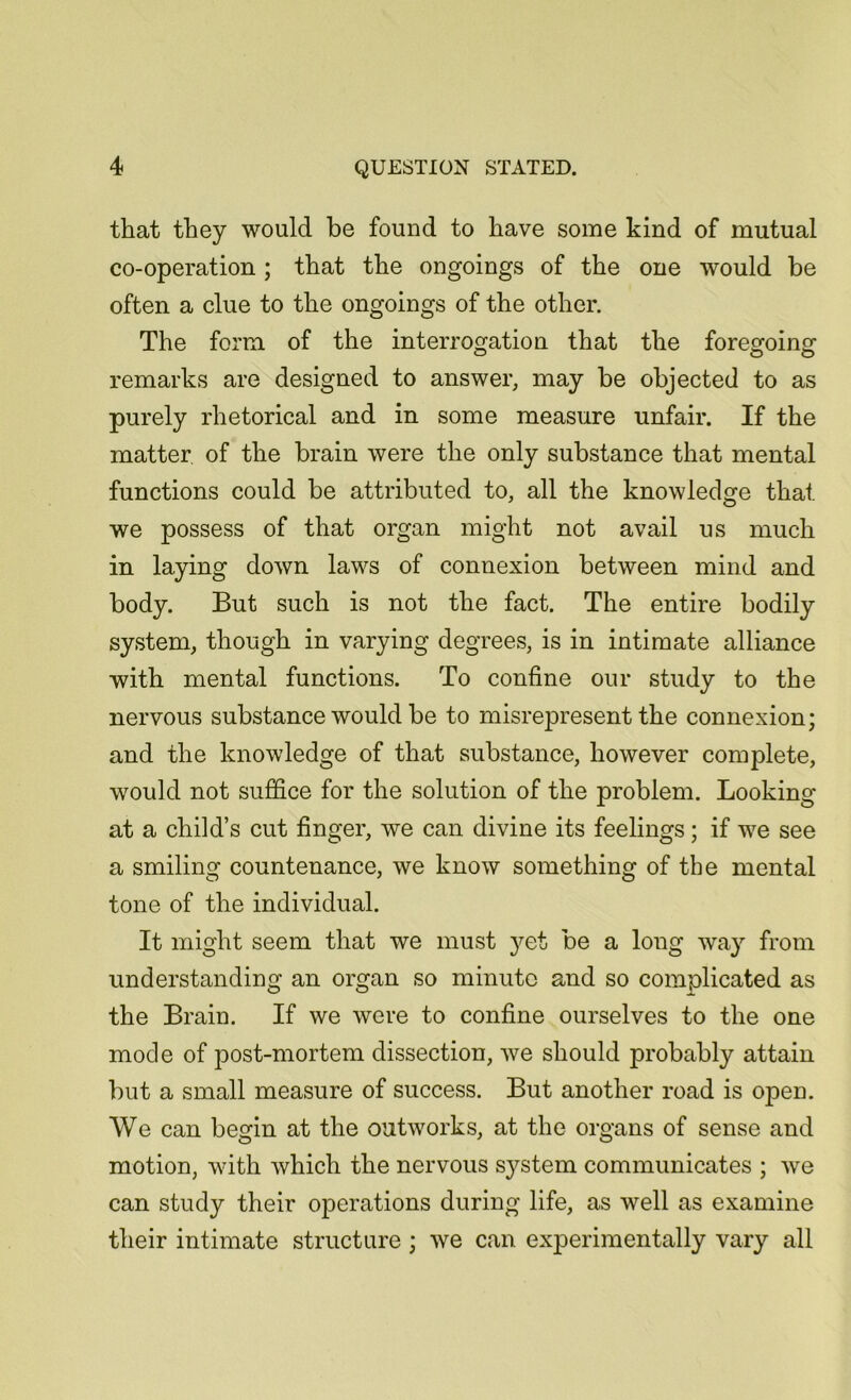 that they would be found to have some kind of mutual co-operation ; that the ongoings of the one would be often a clue to the ongoings of the other. The form of the interrogation that the foregoing remarks are designed to answer, may be objected to as purely rhetorical and in some measure unfair. If the matter of the brain were the only substance that mental functions could be attributed to, all the knowledge that we possess of that organ might not avail us much in laying down laws of connexion between mind and body. But such is not the fact. The entire bodily system, though in varying degrees, is in intimate alliance with mental functions. To confine our study to the nervous substance would be to misrepresent the connexion; and the knowledge of that substance, however complete, would not suffice for the solution of the problem. Looking at a child’s cut finger, we can divine its feelings; if we see a smiling countenance, we know something of the mental tone of the individual. It might seem that we must }^et be a long way from understanding an organ so minute and so complicated as the Brain. If we were to confine ourselves to the one mode of post-mortem dissection, we should probably attain but a small measure of success. But another road is open. We can begin at the outworks, at the organs of sense and motion, with which the nervous system communicates ; we can study their operations during life, as well as examine their intimate structure ; we can experimentally vary all