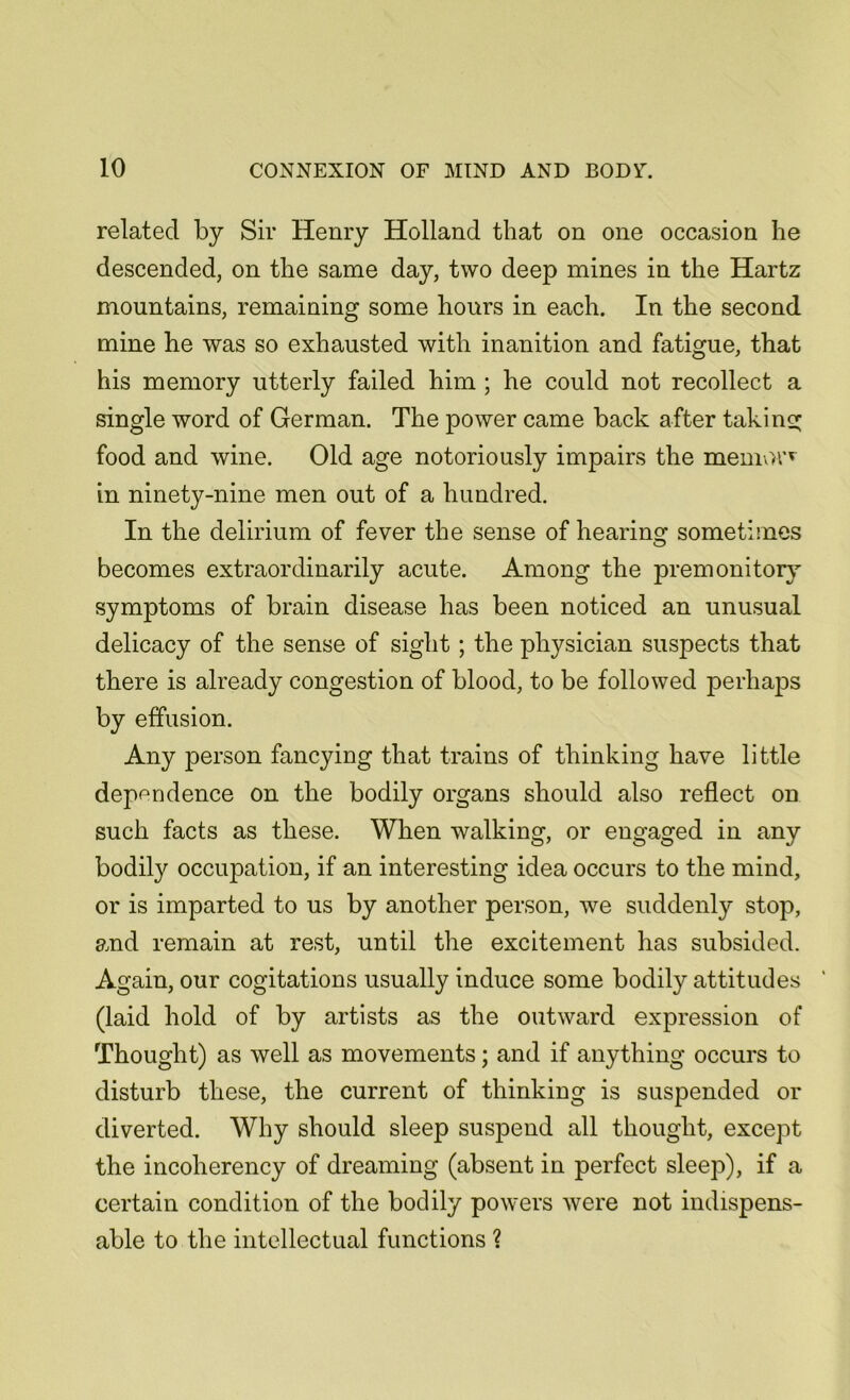 related by Sir Henry Holland that on one occasion he descended, on the same day, two deep mines in the Hartz mountains, remaining some hours in each. In the second mine he was so exhausted with inanition and fatigue, that his memory utterly failed him ; he could not recollect a single word of German. The power came back after taking food and wine. Old age notoriously impairs the menrnn in ninety-nine men out of a hundred. In the delirium of fever the sense of hearing sometimes becomes extraordinarily acute. Among the premonitory symptoms of brain disease has been noticed an unusual delicacy of the sense of sight ; the physician suspects that there is already congestion of blood, to be followed perhaps by effusion. Any person fancying that trains of thinking have little dependence on the bodily organs should also reflect on such facts as these. When walking, or engaged in any bodily occupation, if an interesting idea occurs to the mind, or is imparted to us by another person, we suddenly stop, and remain at rest, until the excitement has subsided. Again, our cogitations usually induce some bodily attitudes (laid hold of by artists as the outward expression of Thought) as well as movements; and if anything occurs to disturb these, the current of thinking is suspended or diverted. Why should sleep suspend all thought, except the incoherency of dreaming (absent in perfect sleep), if a certain condition of the bodily powers were not indispens- able to the intellectual functions ?