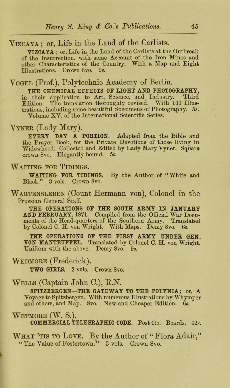 Vizcaya ; or, Life in the Land of the Carlists. VIZCAYA ; or, Life in the Land of the Carlists at the Outbreak of the Insurrection, with some Account of the Iron Mines and other Characteristics of the Country. With a Map and Eight Illustrations. Crown 8vo. 9s. Vogel (Prof.), Polytechnic Academy of Berlin. THE CHEMICAL EFFECTS OF LIGHT AND PHOTOGRAPHY, in their application to Art, Science, and Industry. Third Edition. The translation thoroughly revised. With 100 Illus- trations, including some beautiful Specimens of Photography. 5s. Volume XV. of the International Scientific Series. Vyner (Lady Mary). EVERY DAY A PORTION. Adapted from the Bible and the Prayer Book, for the Private Devotions of those living in Widowhood. Collected and Edited by Lady Mary Vyner. Square crown 8vo. Elegantly bound. 5s. Waiting for Tidings. WAITING FOR TIDINGS. By the Author of “White and Black.” 3 vols. Crown 8vo. Wartensleben (Count Hermann von), Colonel in the Prussian General Staff. THE OPERATIONS OF THE SOUTH ARMY IN JANUARY AND FEBRUARY, 1871. Compiled from the Official War Docu- ments of the Head-quarters of the Southern Army. Translated by Colonel C. H. von Wright. With Maps. Demy 8vo. 6s. THE OPERATIONS OF THE FIRST ARMY UNDER GEN. VON MANTEUFFEL. Translated by Colonel C. H. von Wright. Uniform with the above. Demy 8vo. 9s. Wedmore (Frederick). TWO GIRLS. 2 vols. Crown 8vo. Wells (Captain John C.), B.N. SPITZBERGEN—THE GATEWAY TO THE POLYNIA; or, A Voyage to Spitzbergen. With numerous Illustrations by Whymper and others, and Map. 8vo. New and Cheaper Edition. 6s. Wetmore (W. S.). COMMERCIAL TELEGRAPHIC CODE. Post4to. Boards. 42s. What ’tis to Love. By the Author of “ Flora Adair,” “The Value of Fostertown.” 3 vols. Crown 8vo.