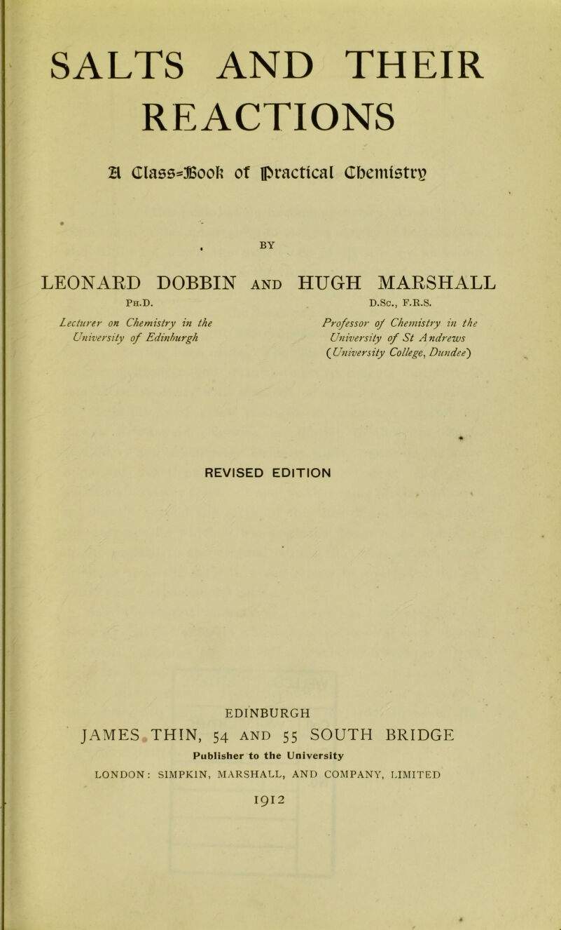 REACTIONS a Class»Bool5 of iPractical Cbemtstcg BY LEONARD DOBBIN Ph.D. AND HUGH MARSHALL D.Sc., F.R.S. Lecticrer on Chemistry in the University of Edinburgh Professor of Chemistry in the University of St A tidrews {University College^ Dundee') REVISED EDITION EDINBURGH JAMES THIN, 54 and 55 SOUTH BRIDGE Publisher to the University LONDON: SIMPKIN, MARSHALL, AND COMPANY, LIMITED 1912