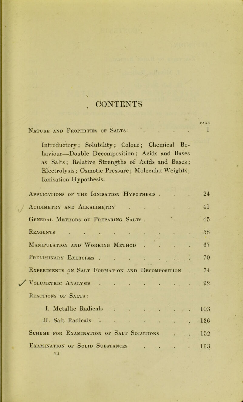 . CONTENTS Nature and Properties of Salts : “ . Introductory; Solubility; Colour; Chemical Be- haviour—Double Decomposition; Acids and Bases as Salts; Relative Strengths of Acids and Bases ; Electrolysis; Osmotic Pressure; Molecular Weights; Ionisation Hypothesis. Applications of the Ionisation Hypothesis . Acidimetry and Alkalimetry . . . . . General Methods of Preparing Salts . . '. Reagents ......... Manipulation and Working Method . . . . Preliminary Exercises ....... Experiments on Salt Formation and Decomposition Volumetric Analysis ....... Reactions of Salts : I. Metallic Radicals ...... II. Salt Radicals ....... Scheme for Examination of Salt Solutions Examination of Solid Substances . . . . vii PAGE 1 24 41 45 58 67 70 74 92 103 136 152 163