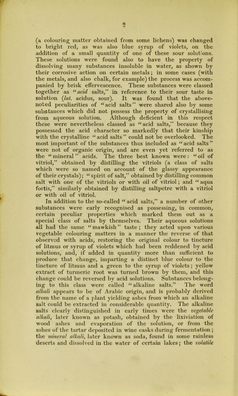 (a colouring matter obtained from some lichens) was changed to bright red, as was also blue syrup of violets, on the addition of a small quantity of one of these sour solutions. These solutions were found also to have the property of dissolving many substances insoluble in water, as shown by their corrosive action on certain metals; in some cases (with the metals, and also chalk, for example) the process was accom- panied by brisk effervescence. These substances were classed together as “acid salts,” in reference to their sour taste in solution {lat. acidus, sour). It was found that the above- noted peculiarities of ‘^acid salts” were shared also by some substances which did not possess the property of crystallising from aqueous solution. Although deficient in this respect these were nevertheless classed as “acid salts,” because they possessed the acid character so markedly that their kinship with the crystalline “ acid salts ” could not be overlooked. The most important of the substances thus included as “ acid salts ” were not of organic origin, and are even yet referred to as the “mineral” acids. The three best known were: “oil of vitriol,” obtained by distilling the vitriols (a class of salts which were so named on account of the glassy appearance of their crystals); “spirit of salt,” obtained by distilling common salt with one of the vitriols or with oil of vitriol; and “ aqua fortis,” similarly obtained by distilling saltpetre with a vitriol or with oil of vitriol. In addition to the so-called “ acid salts,” a number of other substances were early recognised as possessing, in common, certain peculiar properties which marked them out as a special class of salts by themselves. Their aqueous solutions all had the same “ mawkish ” taste ; they acted upon various vegetable colouring matters in a manner the reverse of that observed with acids, restoring the original colour to tincture of litmus or syrup of violets which had been reddened by acid solutions, and, if added in quantity more than sufficient to produce that change, imparting a distinct blue colour to the tincture of litmus and a green to the syrup of violets ; yellow extract of turmeric root was turned brown by them, and this change could be reversed by acid solutions. Substances belong- ing to this class were called “alkaline salts.” The M'ord alkali appears to be of Arabic origin, and is probably derived from the name of a plant yielding ashes from which an alkaline salt could be extracted in considerable quantity. The alkaline salts clearly distinguished in early times were the vegetable alkali, later known as potash, obtained by the lixiviation of wood ashes and evaporation of the solution, or from the ashes of the tartar deposited in wine casks during fermentation ; the mineral alkali, later known as soda, found in some rainless deserts and dissolved in the water of certain lakes; the volatile