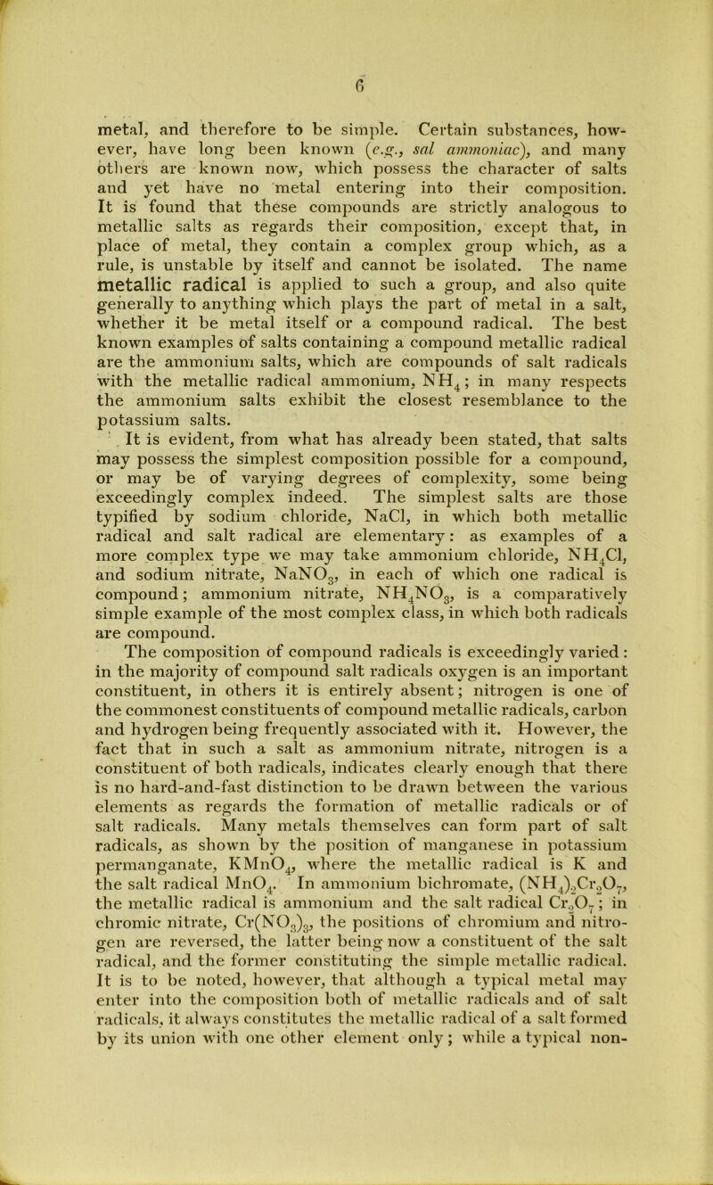 G metal, and therefore to be simple. Certain substances, how- ever, have long been known (c.g., sal ammoniac), and many others are known now, which possess the character of salts and yet have no metal entering into their composition. It is found that these compounds are strictly analogous to metallic salts as regards their composition, except that, in place of metal, they contain a complex group which, as a rule, is unstable by itself and cannot be isolated. The name metallic radical is applied to such a group, and also quite generally to anything which plays the part of metal in a salt, whether it be metal itself or a compound radical. The best known examples of salts containing a compound metallic radical are the ammonium salts, which are compounds of salt radicals with the metallic radical ammonium, NH^; in many respects the ammonium salts exhibit the closest resemblance to the potassium salts. '. It is evident, from what has already been stated, that salts may possess the simplest composition possible for a compound, or may be of varying degrees of complexity, some being exceedingly complex indeed. The simplest salts are those typified by sodium chloride, NaCl, in which both metallic radical and salt radical are elementary: as examples of a more coinplex type we may take ammonium chloride, NH^Cl, and sodium nitrate, NaNOg, in each of which one radical is compound; ammonium nitrate, NH^NOg, is a comparatively simple example of the most complex class, in which both radicals are compound. The composition of compound radicals is exceedingly varied : in the majority of compound salt radicals oxygen is an important constituent, in others it is entirely absent; nitrogen is one of the commonest constituents of compound metallic radicals, carbon and hydrogen being frequently associated with it. However, the fact that in such a salt as ammonium nitrate, nitrogen is a constituent of both radicals, indicates clearly enough that there is no hard-and-fast distinction to be drawn between the various elements as regards the formation of metallic radicals or of salt radicals. Many metals themselves can form part of salt radicals, as shown by the position of manganese in potassium permanganate, KMnO^, where the metallic radical is K and the salt radical MnO^. In ammonium bichromate, (NH^).,Cr.,Op the metallic radical is ammonium and the salt radical Cr.,0-; in chromic nitrate, Cr(NOg)g, the positions of chromium and nitro- gen are reversed, the latter being now a constituent of the salt radical, and the former constituting the simple metallic radical. It is to be noted, however, that although a typical metal may enter into the composition both of metallic radicals and of salt radicals, it always constitutes the metallic radical of a salt formed by its union with one other element only; while a typical non-
