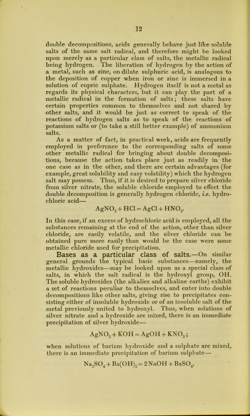 double decompositions, acids generally behave just like soluble salts of the same salt radical, and therefore might be looked upon merely as a particular class of salts, the metallic radical being hydrogen. The liberation of hydrogen by the action of a metal, such as zinc, on dilute sulphuric acid, is analogous to the deposition of copper when iron or zinc is immersed in a solution of cupric sulphate. Hydrogen itself is not a metal as regards its physical characters, but it can play the part of a metallic radical in the formation of salts; these salts have certain properties common to themselves and not shared by other salts, and it would be just as correct to speak of the reactions of hydrogen salts as to speak of the reactions of potassium salts or (to take a still better example) of ammonium salts. As a matter of fact, in practical work, acids are frequently employed in preference to the corresponding salts of some other metallic radical for bringing about double decomposi- tions, because the action takes place just as readily in the one case as in the other, and there are certain advantages (for example, great solubility and easy volatility) which the hydrogen salt may possess. Thus, if it is desired to prepare silver chloride from silver nitrate, the soluble chloride employed to effect the double decomposition is generally hydrogen chloride, i.e. hydro- chloric acid— AgNOg + HCl = AgCl HNO3. In this case, if an excess of hydrochloric acid is employed, all the substances remaining at the end of the action, other than silver chloride, are easily volatile, and the silver chloride can be obtained pure more easily than would be the case were some metallic chloride used for precipitation. Bases as a particular class of salts.—On similar general grounds the typical basic substances—namely, the metallic hydroxides—may be looked upon as a special class of salts, in which the salt radical is the hydroxyl group, OH. The soluble hydroxides (the alkalies and alkaline earths) exhibit a set of reactions peculiar to themselves, and enter into double decompositions like other salts, giving rise to precipitates con- sisting either of insoluble hydroxide or of an insoluble salt of the metal previously united to hydroxyl. Thus, when solutions of silver nitrate and a hydroxide are mixed, there is an immediate precipitation of silver hydroxide— AgNOg -l- KOH = AgOH -h KNOg; when solutions of barium hydroxide and a sulphate are mixed, there is an immediate precipitation of barium sulphate— NagSO^ -1- Ba(OH)2 = 2 NaOH -h BaSO^.