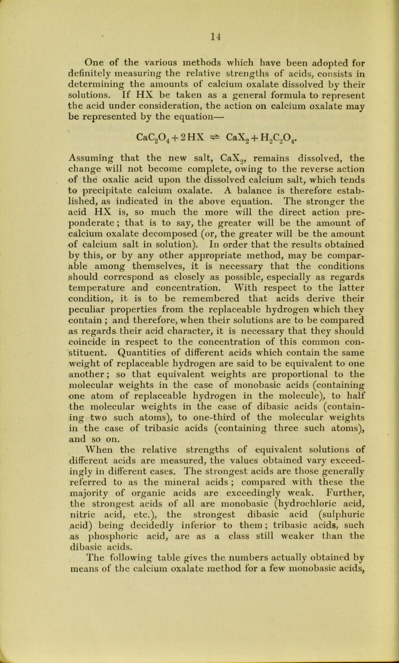 One of the various methods which have been adopted for definitely measuring the relative strengths of acids^ consists in determining the amounts of calcium oxalate dissolved by their solutions. If HX be taken as a general formula to represent the acid under consideration, the action on calcium oxalate may be represented by the equation— CaC204 + 2HX ^ CaX2 + H2C204. Assuming that the new salt, CaX^, remains dissolved, the change will not become complete, owing to the reverse action of the oxalic acid upon the dissolved calcium salt, which tends to precipitate calcium oxalate. A balance is therefore estab- lished, as indicated in the above equation. The stronger the acid HX is, so much the more will the direct action pre- ponderate ; that is to say, the greater will be the amount of calcium oxalate decomposed (or, the greater will be the amount of calcium salt in solution). In order that the results obtained by this, or by any other appropriate method, may be compar- able among themselves, it is necessary that the conditions should correspond as closely as possible, especially as regards temperature and concentration. With respect to the latter condition, it is to be remembered that acids derive their peculiar properties from the replaceable hydrogen which they contain ; and therefore, when their solutions are to be compared as regards their acid character, it is necessary that they should coincide in respect to the concentration of this common con- stituent. Quantities of different acids which contain the same weight of replaceable hydrogen are said to be equivalent to one another; so that equivalent weights are proportional to the molecular weights in the case of monobasic acids (containing one atom of replaceable hydrogen in the molecule), to half the molecular weights in the case of dibasic acids (contain- ing two such atoms), to one-third of the molecular weights in the case of tribasic acids (containing three such atoms), and so on. When the relative strengths of equivalent solutions of different acids are measured, the values obtained vary exceed- ingly in different cases. The strongest acids are those generally referred to as the mineral acids ; compared with these the majority of organic acids are exceedingly weak. Further, the strongest acids of all are monobasic (hydrochloric acid, nitric acid, etc.), the strongest dibasic acid (sulphuric .acid) being decidedly inferior to them; tribasic acids, such as phosphoric acid, are as a class still weaker than the dibasic acids. The following table gives the numbers actually obtained by means of the calcium oxalate method for a few monobasic acids,