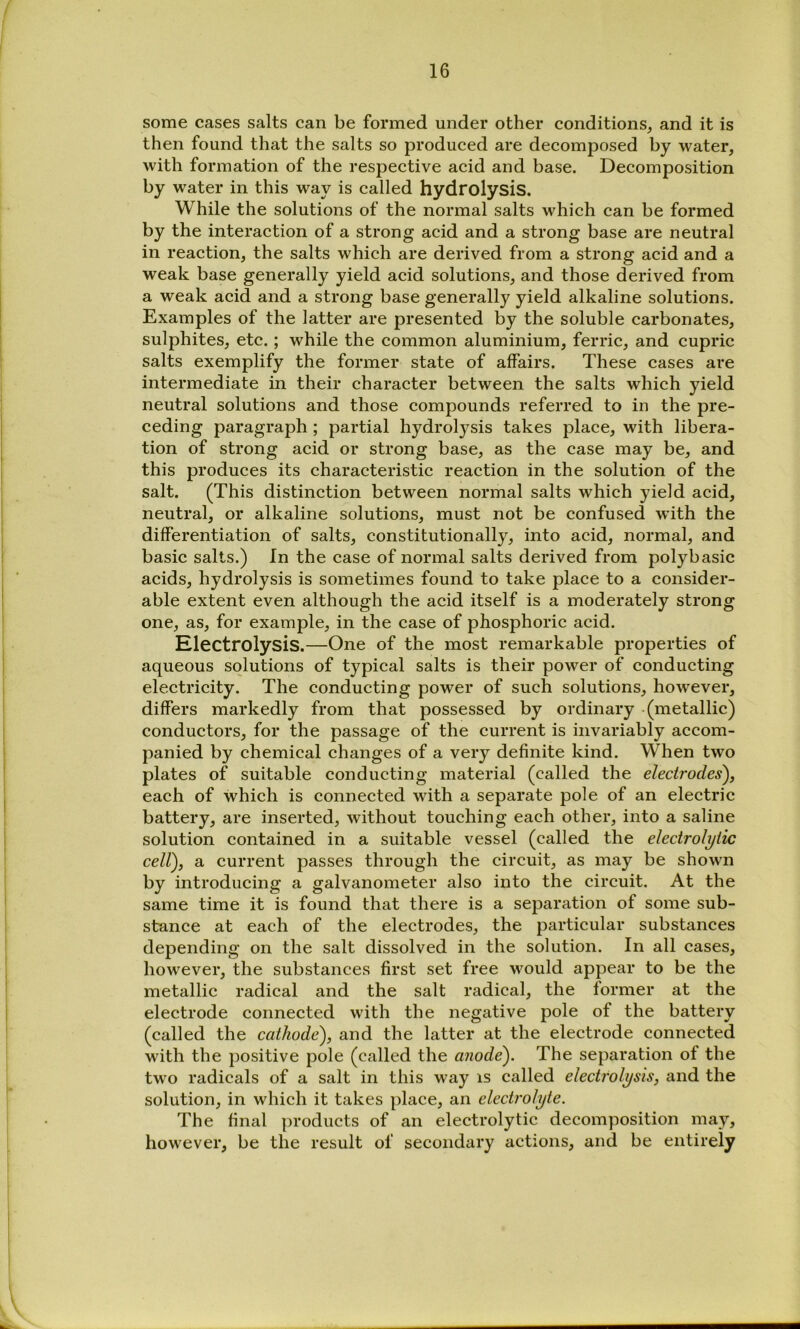 some cases salts can be formed under other conditions, and it is then found that the salts so produced are decomposed by water, with formation of the respective acid and base. Decomposition by water in this way is called hydrolysis. While the solutions of the normal salts which can be formed by the interaction of a strong acid and a strong base are neutral in reaction, the salts which are derived from a strong acid and a weak base generally yield acid solutions, and those derived from a weak acid and a strong base generally yield alkaline solutions. Examples of the latter are presented by the soluble carbonates, sulphites, etc.; while the common aluminium, ferric, and cupric salts exemplify the former state of affairs. These cases are intermediate in their character between the salts which yield neutral solutions and those compounds referred to in the pre- ceding paragraph; partial hydrolysis takes place, with libera- tion of strong acid or strong base, as the case may be, and this produces its characteristic reaction in the solution of the salt. (This distinction between normal salts which yield acid, neutral, or alkaline solutions, must not be confused with the differentiation of salts, constitutionally, into acid, normal, and basic salts.) In the case of normal salts derived from polybasic acids, hydrolysis is sometimes found to take place to a consider- able extent even although the acid itself is a moderately strong one, as, for example, in the case of phosphoric acid. Electrolysis.—One of the most remarkable properties of aqueous solutions of typical salts is their power of conducting electricity. The conducting power of such solutions, however, differs markedly from that possessed by ordinary (metallic) conductors, for the passage of the current is invariably accom- panied by chemical changes of a very definite kind. When two plates of suitable conducting material (called the electrodes'), each of which is connected with a separate pole of an electric battery, are inserted, without touching each other, into a saline solution contained in a suitable vessel (called the electrolytic cell), a current passes through the circuit, as may be shown by introducing a galvanometer also into the circuit. At the same time it is found that there is a separation of some sub- stance at each of the electrodes, the particular substances depending on the salt dissolved in the solution. In all cases, however, the substances first set free would appear to be the metallic radical and the salt radical, the former at the electrode connected with the negative pole of the battery (called the cathode), and the latter at the electrode connected with the positive pole (called the anode). The separation of the two radicals of a salt in this way is called electrolysis, and the solution, in which it takes place, an electrolyte. The final products of an electrolytic decomposition may, however, be the result of secondary actions, and be entirely