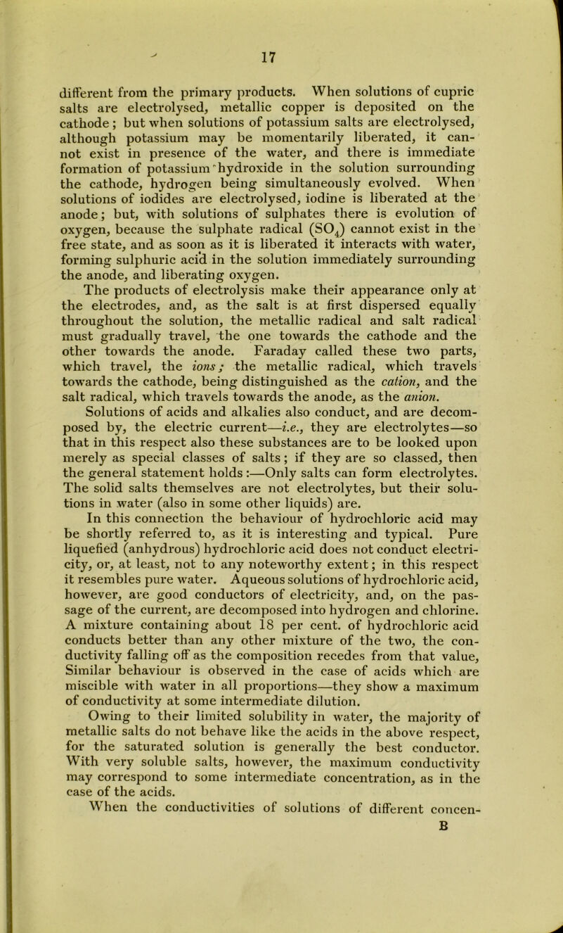 difterent from the primary products. When solutions of cupric salts are electrolysed, metallic copper is deposited on the cathode ; but when solutions of potassium salts are electrolysed, although potassium may be momentarily liberated, it can- not exist in presence of the water, and there is immediate formation of potassium hydroxide in the solution surrounding the cathode, hydrogen being simultaneously evolved. When solutions of iodides are electrolysed, iodine is liberated at the anode; but, with solutions of sulphates there is evolution of oxygen, because the sulphate radical (SO^) cannot exist in the free state, and as soon as it is liberated it interacts with water, forming sulphuric acid in the solution immediately surrounding the anode, and liberating oxygen. The products of electrolysis make their appearance only at the electrodes, and, as the salt is at first dispersed equally throughout the solution, the metallic radical and salt radical must gradually travel, the one towards the cathode and the other towards the anode. Faraday called these two parts, which travel, the ions; the metallic radical, which travels towards the cathode, being distinguished as the cation, and the salt radical, which travels towards the anode, as the anion. Solutions of acids and alkalies also conduct, and are decom- posed by, the electric current—i.e., they are electrolytes—so that in this respect also these substances are to be looked upon merely as special classes of salts; if they are so classed, then the general statement holds :—Only salts can form electrolytes. The solid salts themselves are not electrolytes, but their solu- tions in water (also in some other liquids) are. In this connection the behaviour of hydrochloric acid may be shortly referred to, as it is interesting and typical. Pure liquefied (anhydrous) hydrochloric acid does not conduct electri- city, or, at least, not to any noteworthy extent; in this respect it resembles pure water. Aqueous solutions of hydrochloric acid, however, are good conductors of electricity, and, on the pas- sage of the current, are decomposed into hydrogen and chlorine. A mixture containing about 18 per cent, of hydrochloric acid conducts better than any other mixture of the two, the con- ductivity falling off as the composition recedes from that value. Similar behaviour is observed in the case of acids which are miscible with water in all proportions—they show a maximum of conductivity at some intermediate dilution. Owing to their limited solubility in water, the majority of metallic salts do not behave like the acids in the above respect, for the saturated solution is generally the best conductor. With very soluble salts, however, the maximum conductivity may correspond to some intermediate concentration, as in the case of the acids. When the conductivities of solutions of different coucen- B