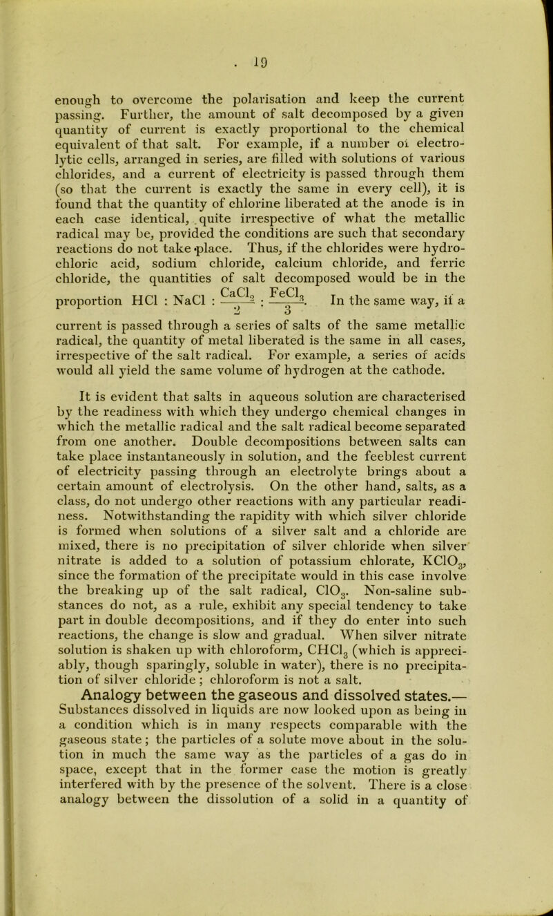 enough to overcome the polarisation and keep the current passing. Further, the amount of salt decomposed by a given quantity of current is exactly proportional to the chemical equivalent of that salt. For example, if a number oi electro- lytic cells, arranged in series, are filled with solutions ot various chlorides, and a current of electricity is passed through them (so that the current is exactly the same in every cell), it is found that the quantity of chlorine liberated at the anode is in each case identical, . quite irrespective of what the metallic radical may be, provided the conditions are such that secondary reactions do not take «place. Thus, if the chlorides were hydro- chloric acid, sodium chloride, calcium chloride, and ferric chloride, the quantities of salt decomposed would be in the Can proportion HCl : NaCl : — FeCl, In the same way, if a current is passed through a series of salts of the same metallic radical, the quantity of metal liberated is the same in all cases, irrespective of the salt radical. For example, a series of acids would all yield the same volume of hydrogen at the cathode. It is evident that salts in aqueous solution are characterised by the readiness with which they undergo chemical changes in which the metallic radical and the salt radical become separated from one another. Double decompositions between salts can take place instantaneously in solution, and the feeblest current of electricity passing through an electrolyte brings about a certain amount of electrolysis. On the other hand, salts, as a class, do not undergo other reactions with any particular readi- ness. Notwithstanding the rapidity with which silver chloride is formed when solutions of a silver salt and a chloride are mixed, there is no precipitation of silver chloride when silver' nitrate is added to a solution of potassium chlorate, KClOg, since the formation of the precipitate would in this case involve the breaking up of the salt radical, CIO3. Non-saline sub- stances do not, as a rule, exhibit any special tendency to take part in double decompositions, and if they do enter into such reactions, the change is slow and gradual. When silver nitrate solution is shaken up with chloroform, CHCI3 (which is appreci- ably, though sparingly, soluble in water), there is no precipita- tion of silver chloride ; chloroform is not a salt. Analogy between the gaseous and dissolved states.— Substances dissolved in liquids are now looked upon as being in a condition which is in many respects comparable with the gaseous state; the particles of a solute move about in the solu- tion in much the same way as the particles of a gas do in space, except that in the former case the motion is greatly interfered with by the presence of the solvent. There is a close analogy between the dissolution of a solid in a quantity of