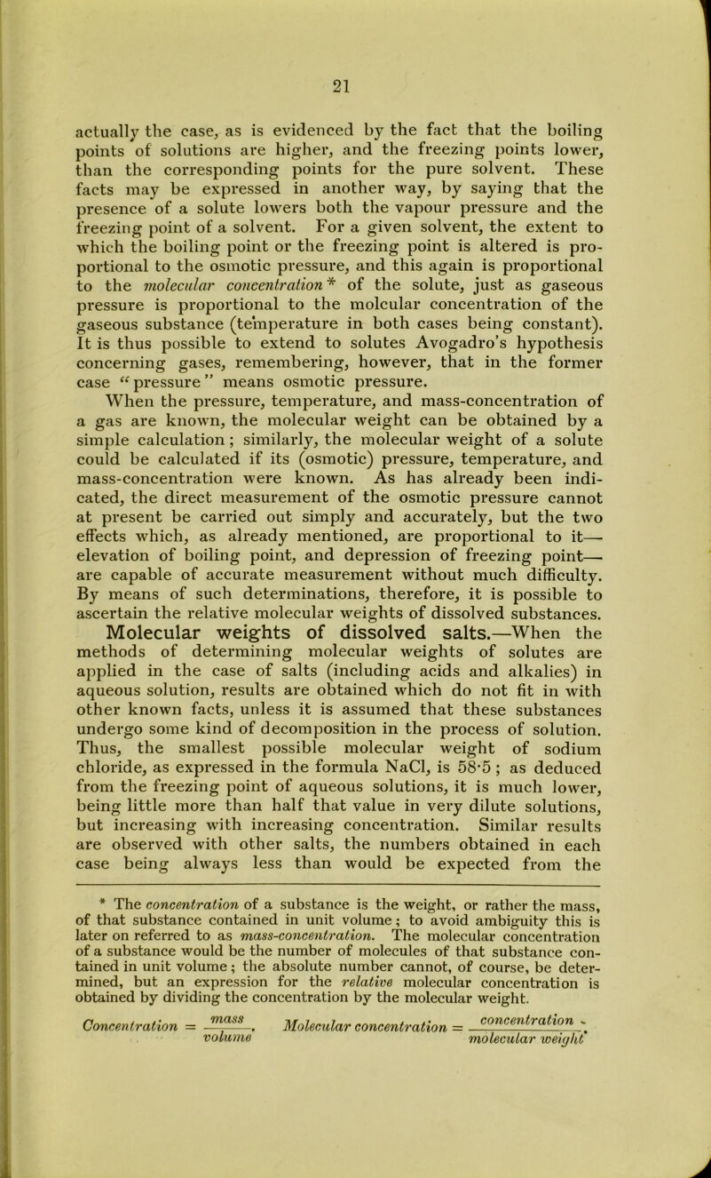 actually the case, as is evidenced by the fact that the boiling points of solutions are higher, and the freezing points lower, than the corresponding points for the pure solvent. These facts may be expressed in another way, by saying that the presence of a solute lowers both the vapour pressure and the freezing point of a solvent. For a given solvent, the extent to which the boiling point or the freezing point is altered is pro- portional to the osmotic pressure, and this again is proportional to the molecular concentration * of the solute, just as gaseous pressure is proportional to the molcular concentration of the gaseous substance (temperature in both cases being constant). It is thus possible to extend to solutes Avogadro’s hypothesis concerning gases, remembering, however, that in the former case “ pressure ” means osmotic pressure. When the pressure, temperature, and mass-concentration of a gas are known, the molecular weight can be obtained by a simple calculation; similarly, the molecular weight of a solute could be calculated if its (osmotic) pressure, temperature, and mass-concentration were known. As has already been indi- cated, the direct measurement of the osmotic pressure cannot at present be carried out simply and accurately, but the two effects which, as already mentioned, are proportional to it—- elevation of boiling point, and depression of freezing point—• are capable of accurate measurement without much difficulty. By means of such determinations, therefore, it is possible to ascertain the relative molecular weights of dissolved substances. Molecular weights of dissolved salts.—When the methods of determining molecular weights of solutes are applied in the case of salts (including acids and alkalies) in aqueous solution, results are obtained which do not fit in with other known facts, unless it is assumed that these substances undergo some kind of decomposition in the process of solution. Thus, the smallest possible molecular weight of sodium chloride, as expressed in the formula NaCl, is 58'5; as deduced from the freezing point of aqueous solutions, it is much lower, being little more than half that value in very dilute solutions, but increasing with increasing concentration. Similar results are observed with other salts, the numbers obtained in each case being always less than would be expected from the * The concentration of a substance is the weight, or rather the mass, of that substance contained in unit volume; to avoid ambiguity this is later on referred to as mass-concentration. The molecular concentration of a substance would be the number of molecules of that substance con- tained in unit volume; the absolute number cannot, of course, be deter- mined, but an expression for the relative molecular concentration is obtained by dividing the concentration by the molecular weight. Concentration = . Molecular concentration = volume molecular weight