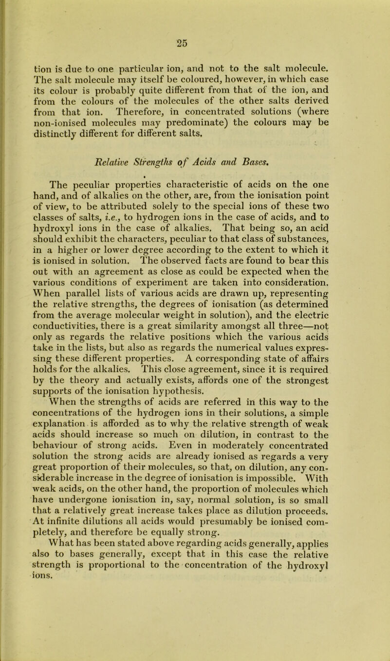 tion is due to one particular ion, and not to the salt molecule. The salt molecule may itself be coloured, however, in which case its colour is probably quite different from that of the ion, and from the colours of the molecules of the other salts derived from that ion. Therefore, in concentrated solutions (where non-ionised molecules may predominate) the colours may be distinctly different for different salts. Relative Strengths o f Acids and Bases, « The peculiar properties characteristic of acids on the one hand, and of alkalies on the other, are, from the ionisation point of view, to be attributed solely to the special ions of these two classes of salts, i.e., to hydrogen ions in the case of acids, and to hydroxyl ions in the case of alkalies. That being so, an acid should exhibit the characters, peculiar to that class of substances, in a higher or lower degree according to the extent to which it is ionised in solution. The observed facts are found to bear this out with an agreement as close as could be expected when the various conditions of experiment are taken into consideration. When parallel lists of various acids are drawn up, representing the relative strengths, the degrees of ionisation (as determined from the average molecular weight in solution), and the electric conductivities, there is a great similarity amongst all three—not only as regards the relative positions which the various acids take in the lists, but also as regards the numerical values expres- sing these different properties. A corresponding state of affairs holds for the alkalies. This close agreement, since it is required by the theory and actually exists, affords one of the strongest supports of the ionisation hypothesis. When the strengths of acids are referred in this way to the concentrations of the hydrogen ions in their solutions, a simple explanation is afforded as to why the relative strength of weak acids should increase so much on dilution, in contrast to the behaviour of strong acids. Even in moderately concentrated solution the strong acids are already ionised as regards a very great proportion of their molecules, so that, on dilution, any con- siderable increase in the degree of ionisation is impossible. With weak acids, on the other hand, the proportion of molecules which have undergone ionisation in, say, normal solution, is so small that a relatively great increase takes place as dilution proceeds. At infinite dilutions all acids would presumably be ionised com- pletely, and therefore be equally strong. What has been stated above regarding acids generallv, applies also to bases generally, except that in this case the relative strength is proportional to the concentration of the hydroxyl ions.
