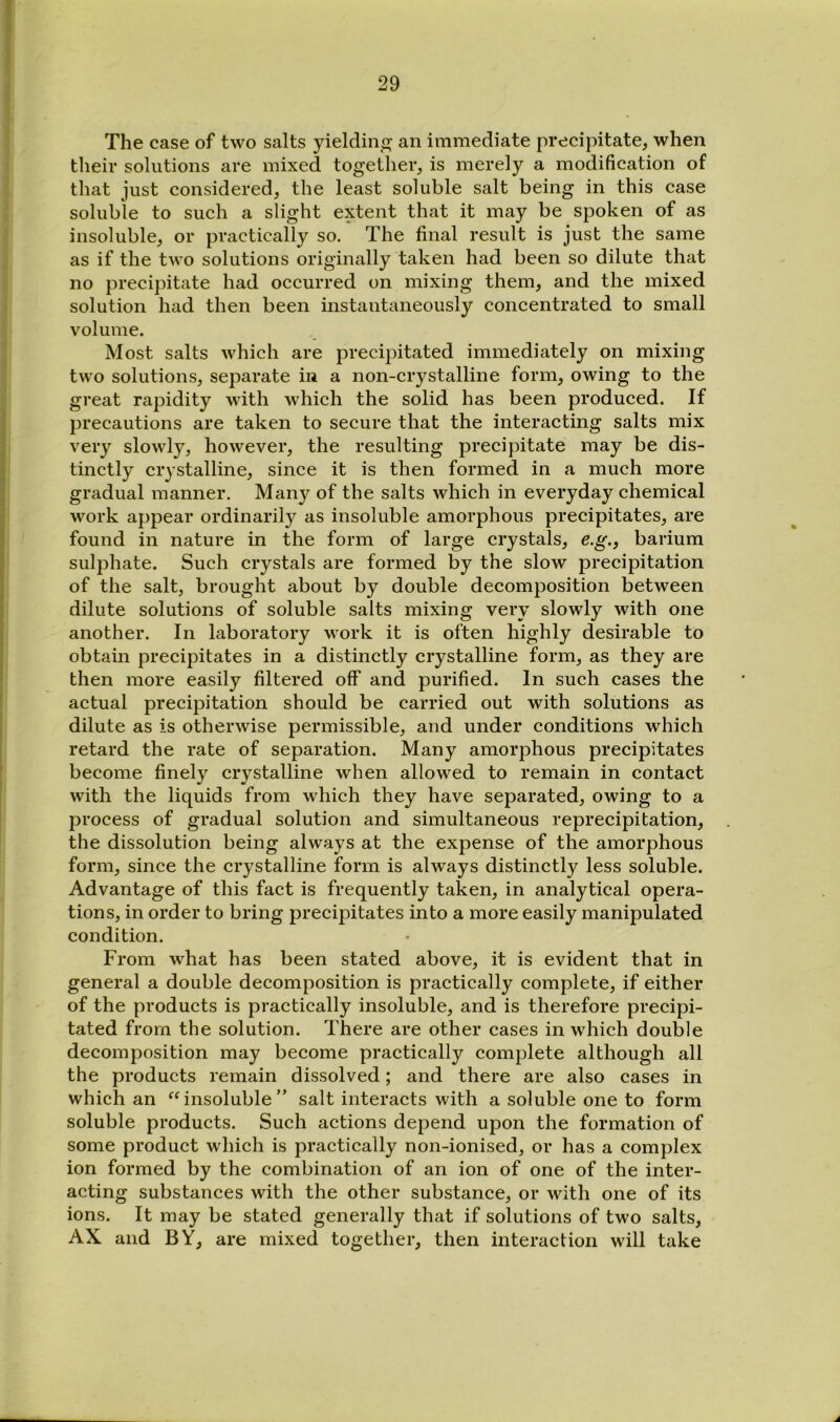 > } The case of two salts yieldino; an immediate precipitate, when their solutions are mixed together, is merely a modification of that just considered, the least soluble salt being in this case soluble to such a slight extent that it may be spoken of as insoluble, or practically so. The final result is just the same as if the two solutions originally taken had been so dilute that no precipitate had occurred on mixing them, and the mixed solution had then been instantaneously concentrated to small volume. Most salts which are precipitated immediately on mixing two solutions, separate in a non-crystalline form, owing to the great rapidity with which the solid has been produced. If precautions are taken to seeure that the interacting salts mix very slowly, however, the resulting precipitate may be dis- tinctly crystalline, since it is then formed in a much more gradual manner. Many of the salts which in everyday chemical work appear ordinarily as insoluble amorphous precipitates, are found in nature in the form of large crystals, e.g., barium sulphate. Such crystals are formed by the slow precipitation of the salt, brought about by double decomposition between dilute solutions of soluble salts mixing very slowly with one another. In laboratory work it is often highly desirable to obtain precipitates in a distinctly crystalline form, as they are then more easily filtered off and purified. In such cases the actual precipitation should be carried out with solutions as dilute as is otherwise permissible, and under conditions which retard the rate of separation. Many amorphous precipitates become finely crystalline when allowed to remain in contact with the liquids from which they have separated, owing to a process of gradual solution and simultaneous reprecipitation, the dissolution being always at the expense of the amorphous form, since the crystalline form is always distinctly less soluble. Advantage of this fact is frequently taken, in analytical opera- tions, in order to bring precipitates into a more easily manipulated condition. From what has been stated above, it is evident that in general a double decomposition is practically complete, if either of the products is practically insoluble, and is therefore precipi- tated from the solution. There are other cases in which double decomposition may become practically complete although all the products remain dissolved; and there are also cases in which an insoluble ” salt interacts with a soluble one to form soluble products. Such actions depend upon the formation of some product wliich is practically non-ionised, or has a complex ion formed by the combination of an ion of one of the inter- acting substances with the other substance, or with one of its ions. It may be stated generally that if solutions of two salts, AX and BY, are mixed together, then interaction will take A