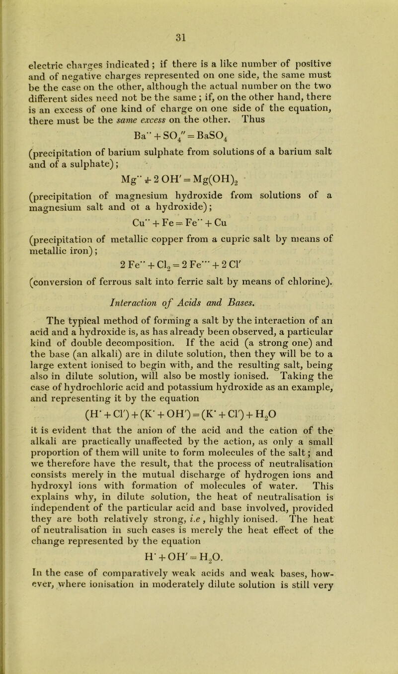 electric charges indicated; if there is a like number of positive and of negative charges represented on one side, the same must be the case on the other, although the actual number on the two different sides need not be the same ; if, on the other hand, there is an excess of one kind of charge on one side of the equation, there must be the same excess on the other. Thus Ba + S04 = BaS04 (precipitation of barium sulphate from solutions of a barium salt and of a sulphate) ; Mg->2 0H' = Mg(0H)2 ' (precipitation of magnesium hydroxide from solutions of a magnesium salt and ot a hydroxide); Cu + Fe = Fe” + Cu (precipitation of metallic copper from a cupric salt by means of metallic iron); 2Fe” + Cl2 = 2Fe- + 2Cr (conversion of ferrous salt into ferric salt by means of chlorine). Interaction of Acids and Bases. The typical method of forming a salt by the interaction of an acid and a hydroxide is, as has already been observed, a particular kind of double decomposition. If the acid (a strong one) and the base (an alkali) are in dilute solution, then they will be to a large extent ionised to begin with, and the resulting salt, being also in dilute solution, will also be mostly ionised. Taking the case of hydrochloric acid and potassium hydroxide as an example, and representing it by the equation (H- + cr) + (K- + OH') = (K* + cr) + H^O it is evident that the anion of the acid and the cation of the alkali are practically unaffected by the action, as only a small proportion of them will unite to form molecules of the salt; and we therefore have the result, that the process of neutralisation consists merely in the mutual discharge of hydrogen ions and hydroxyl ions with formation of molecules of water. This explains why, in dilute solution, the heat of neutralisation is independent of the particular acid and base involved, provided they are both relatively strong, i.e , highly ionised. The heat' of neutralisation in such cases is merely the heat effect of the change represented by the equation In the case of comparatively weak acids and weak bases, how- ever, where ionisation in moderately dilute solution is still very