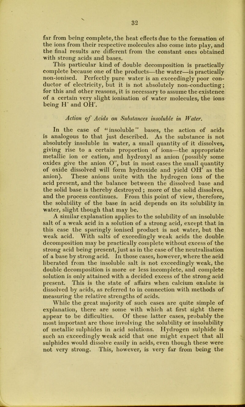 far from being complete^ the heat effects due to the formation of the ions from their respective molecules also come into play^ and the final results are different from the constant ones obtained with strong acids and bases. This particular kind of double decomposition is practically complete because one of the products—the water—is practically non-ionised. Perfectly pure water is an exceedingly poor con- ductor of electricity, but it is not absolutely non-conducting; for this and other reasons, it is necessary to assume the existence of a certain very slight ionisation of water molecules, the ions being H' and OH'. Action of Acids on Substances insoluble in Water. In the case of “ insoluble ” bases, the action of acids is analogous to that just described. As the substance is not absolutely insoluble in water, a small quantity of it dissolves, giving rise to a certain proportion of ions—the appropriate metallic ion or cation, and hydroxyl as anion (possibly some oxides give the anion O, but in most cases the small quantity of oxide dissolved will form hydroxide and yield OH' as the anion). These anions unite with the hydrogen ions of the acid present, and the balance between the dissolved base and the solid base is thereby destroyed ; more of the solid dissolves, and the process continues. From this point of view, therefore, the solubility of the base in acid depends on its solubility in water, slight though that may be. A similar explanation applies to the solubility of an insoluble salt of a weak acid in a solution of a strong acid, except that in this case the sparingly ionised product is not water, but the weak acid. With salts of exceedingly weak acids the double decomposition may be practically complete without excess of the strong acid being present, just as in the case of the neutralisation of a base by strong acid. In those cases, however, where the acid liberated from the insoluble salt is not exceedingly weak, the double decomposition is more or less incomplete, and complete solution is only attained with a decided excess of the strong acid present. This is the state of affairs when calcium oxalate is dissolved by acids, as referred to in connection with methods of measuring the relative strengths of acids. While the great majority of such cases are quite simple of explanation, there are some with which at first sight there appear to be difficulties. Of these latter cases, probably the most important are those involving the solubility or insolubility of metallic sulphides in acid solutions. Hydrogen sulphide is such an exceedingly weak acid that one might expect that all sulphides would dissolve easily in acids, even though these were not very strong. This, however, is very far from being the