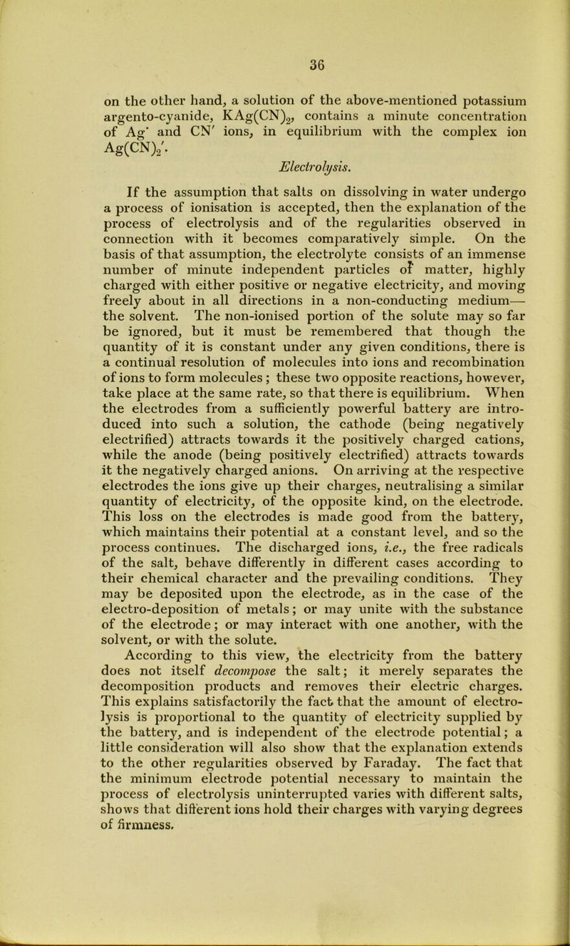 on the other hand, a solution of the above-mentioned potassium argento-cyanide, KAg(CN)2, contains a minute concentration of As:’ and CN' ions, in equilibrium with the complex ion Ag(CN)2'. Electrolysis. If the assumption that salts on dissolving in water undergo a process of ionisation is accepted, then the explanation of the process of electrolysis and of the regularities observed in connection with it becomes comparatively simple. On the basis of that assumption, the electrolyte consists of an immense number of minute independent particles oF matter, highly charged with either positive or negative electricity, and moving freely about in all directions in a non-conducting medium— the solvent. The non-ionised portion of the solute may so far be ignored, but it must be remembered that though the quantity of it is constant under any given conditions, there is a continual resolution of molecules into ions and recombination of ions to form molecules ; these two opposite reactions, however, take place at the same rate, so that there is equilibrium. When the electrodes from a sufficiently powerful battery are intro- duced into such a solution, the cathode (being negatively electrified) attracts towards it the positively charged cations, while the anode (being positively electrified) attracts towards it the negatively charged anions. On arriving at the respective electrodes the ions give up their charges, neutralising a similar quantity of electricity, of the opposite kind, on the electrode. This loss on the electrodes is made good from the battery, which maintains their potential at a constant level, and so the process continues. The discharged ions, i.e., the free radicals of the salt, behave differently in different cases according to their chemical character and the prevailing conditions. They may be deposited upon the electrode, as in the case of the electro-deposition of metals; or may unite with the substance of the electrode; or may interact with one another, with the solvent, or with the solute. According to this view, the electricity from the battery does not itself deco7npose the salt; it merely separates the decomposition products and removes their electric charges. This explains satisfactorily the fact that the amount of electro- lysis is proportional to the quantity of electricity supplied by the battery, and is independent of the electrode potential; a little consideration will also show that the explanation extends to the other regularities observed by Faraday. The fact that the minimum electrode potential necessary to maintain the process of electrolysis uninterrupted varies with different salts, shows that dift'erent ions hold their charges with varying degrees of firmness.