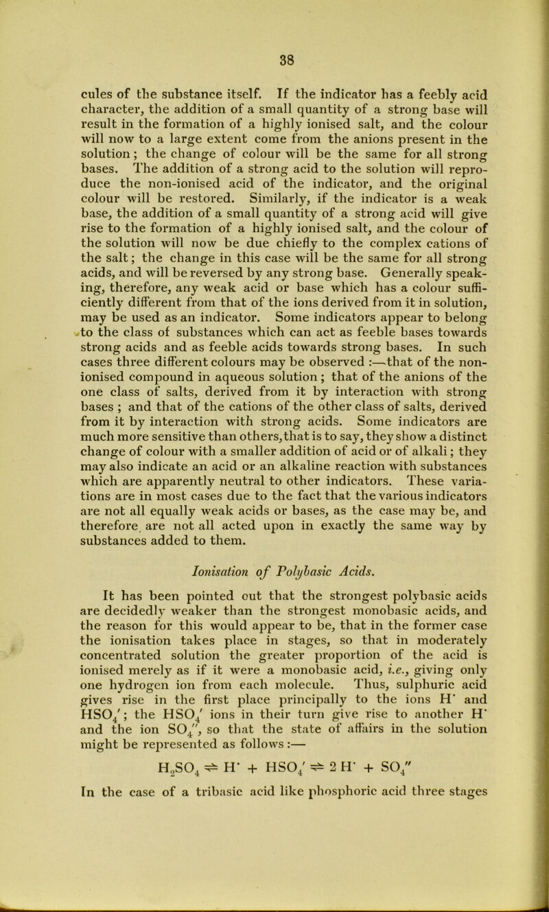 cules of the substance itself. If the indicator has a feebly acid character, the addition of a small quantity of a strong base will result in the formation of a highly ionised salt, and the colour will now to a large extent come from the anions present in the solution; the change of colour will be the same for all strong bases. The addition of a strong acid to the solution will repro- duce the non-ionised acid of the indicator, and the original colour will be restored. Similarly, if the indicator is a weak base, the addition of a small quantity of a strong acid will give rise to the formation of a highly ionised salt, and the colour of the solution will now be due chiefly to the complex cations of the salt; the change in this case will be the same for all strong acids, and will be reversed by any strong base. Generally speak- ing, therefore, any weak acid or base which has a colour suffi- ciently different from that of the ions derived from it in solution, may be used as an indicator. Some indicators appear to belong to the class of substances which can act as feeble bases towards strong acids and as feeble acids towards strong bases. In such cases three different colours may be observed :—that of the non- ionised compound in aqueous solution ; that of the anions of the one class of salts, derived from it by interaction with strong bases ; and that of the cations of the other class of salts, derived from it by interaction with strong acids. Some indicators are much more sensitive than others, that is to say, they show a distinct change of colour with a smaller addition of acid or of alkali; they may also indicate an acid or an alkaline reaction with substances which are apparently neutral to other indicators. These varia- tions are in most cases due to the fact that the various indicators are not all equally weak acids or bases, as the case may be, and therefore are not all acted upon in exactly the same way by substances added to them. Ionisation of Polyhasic Acids. It has been pointed out that the strongest polybasic acids are decidedly weaker than the strongest monobasic acids, and the reason for this would appear to be, that in the former case the ionisation takes place in stages, so that in moderately concentrated solution the greater proportion of the acid is ionised merely as if it were a monobasic acid, i.e., giving only one hydrogen ion from each molecule. Thus, sulphuric acid gives rise in the first place principally to the ions H’ and HSO/; the HSO^ ions in their turn give rise to another H’ and the ion SO^, so that the state of affairs in the solution might be represented as follows :— HoSO, + HSO; ^ 2 H- + SO/ In the case of a tribasic acid like phosphoric acid three stages