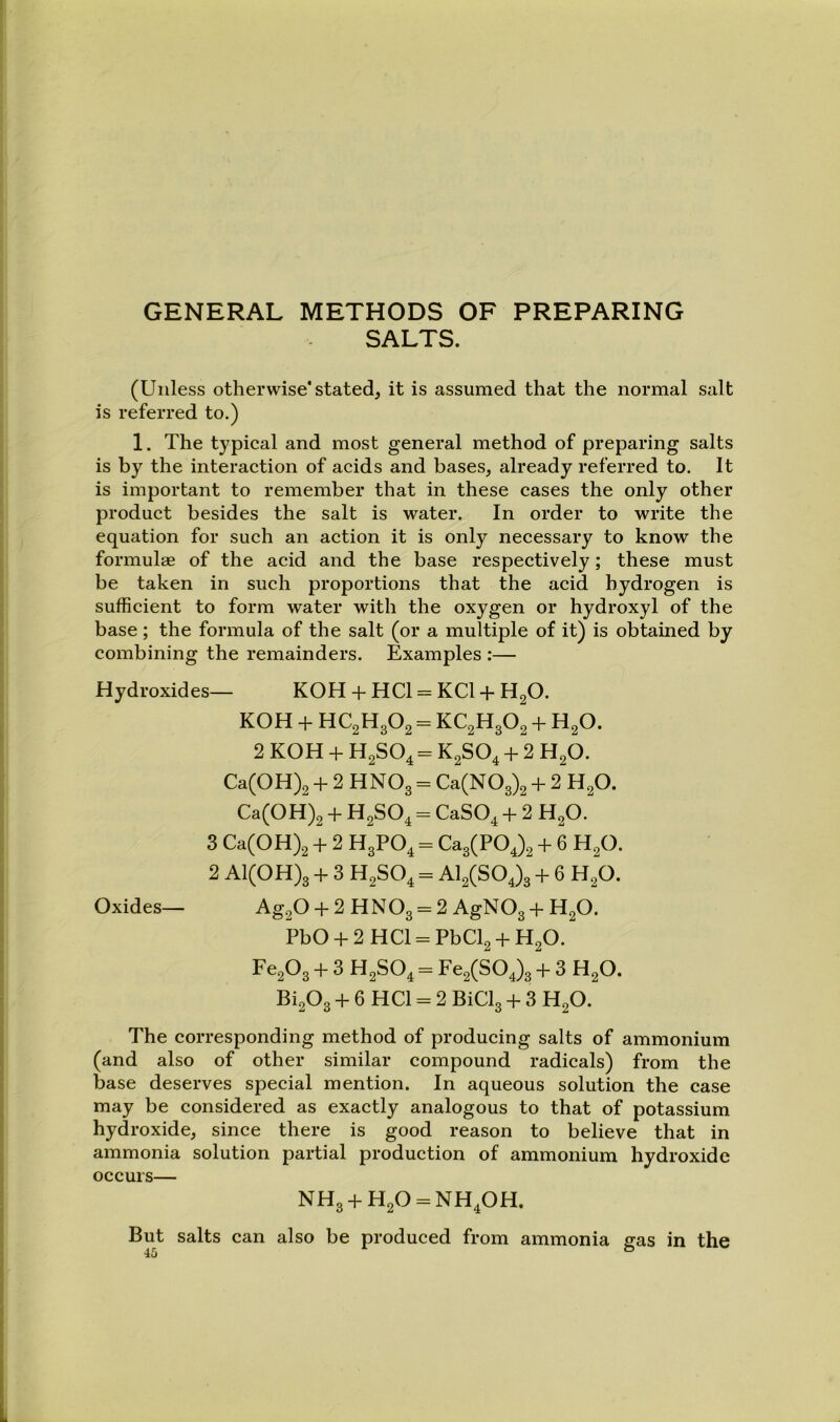 GENERAL METHODS OF PREPARING SALTS. (Unless otherwise* stated, it is assumed that the normal salt is referred to.) 1. The typical and most general method of preparing salts is by the interaction of acids and bases, already referred to. It is important to remember that in these cases the only other product besides the salt is water. In order to write the equation for such an action it is only necessary to know the formulae of the acid and the base respectively; these must be taken in such proportions that the acid hydrogen is sufficient to form water with the oxygen or hydroxyl of the base; the formula of the salt (or a multiple of it) is obtained by combining the remainders. Examples :— Hydroxides— KOH + HCl = KCl + H2O. KOH + HC2H3O2 = KC2H3O2 + H2O. 2 KOH + H2SO4 = K2SO4 + 2 H2O. Ca(OH)2 + 2 HNO3 = Ca(N03)2 + 2 H2O. Ca(OH)2 + H2SO4 = CaSO^ + 2 H2O. 3 Ca(OH)2 + 2 H3PO4 = Ca3(POj2 + 6 H2O. 2 A1(0H)3 + 3 H2SO4 = Al2(S04)3 + 6 H2O. Oxides— Ag20 + 2HN03 = 2 AgN03 + H20. PbO + 2 HCl = PbCl2 + H2O. Fc203 + 3 H2SO4 = Fe2(SOj3 + 3 H2O. Bi203 + 6 HCl = 2 BiCl3 + 3 H2O. The corresponding method of producing salts of ammonium (and also of other similar compound radicals) from the base deserves special mention. In aqueous solution the case may be considered as exactly analogous to that of potassium hydroxide, since there is good reason to believe that in ammonia solution partial production of ammonium hydroxide occurs— NH3 + H20 = NH40H. But salts can also be produced from ammonia gas in the