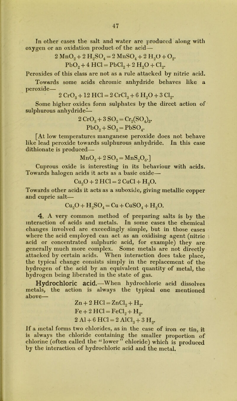 In other cases the salt and water are produced along with oxygen or an oxidation product of the acid— 2 MnOg + 2 H2SO4 = 2 MnSO^ + 2 H2O 4- O2. Pb02 + 4 HCl = PbCl2 + 2 H2O + CI2. Peroxides of this class are not as a rule attacked by nitric acid. Towards some acids chromic anhydride behaves like a peroxide— 2 CrOg + 12 HCl = 2 CrClg + 6 H2O + 3 CI2. Some higher oxides form sulphates by the direct action of sulphurous anhydride— 2 CrOg + 3 SO2 = Cr2(SO Jg. Pb02 + S02 = PbS04. [At low temperatures manganese peroxide does not behave like lead peroxide towards sulphurous anhydride. In this case dithionate is produced— Mn02 + 2 ~ MnS20g.] Cuprous oxide is interesting in its behaviour with acids. Towards halogen acids it acts as a basic oxide— CU2O + 2 HCl = 2 CuCl + H2O. Towards other acids it acts as a suboxide, giving metallic copper and cupric salt— CU2O + H2SO4 = Cu + CUSO4 + HgO. 4. A very common method of preparing salts is by the interaction of acids and metals. In some cases the chemical changes involved are exceedingly simple, but in those cases where the acid employed can act as an oxidising agent (nitric acid or concentrated sulphuric acid, for example) they are generally much more complex. Some metals are not directly attacked by certain acids. When interaction does take place, the typical change consists simply in the replacement of the hydrogen of the acid by an equivalent quantity of metal, the hydrogen being liberated in the state of gas. Hydrochloric acid.—When hydrochloric acid dissolves metals, the action is always the typical one mentioned above— Zn + 2HCl = ZnCl2 + H2. Fe + 2HCl = FeCl2 + H2. 2 A1 + 6 HCl = 2 AlClg + 3 H2. If a metal forms two chlorides, as in the case of iron or tin, it is always the chloride containing the smaller proportion of chlorine (often called the “ lower ” chloride) which is produced by the interaction of hydrochloric acid and the metal.