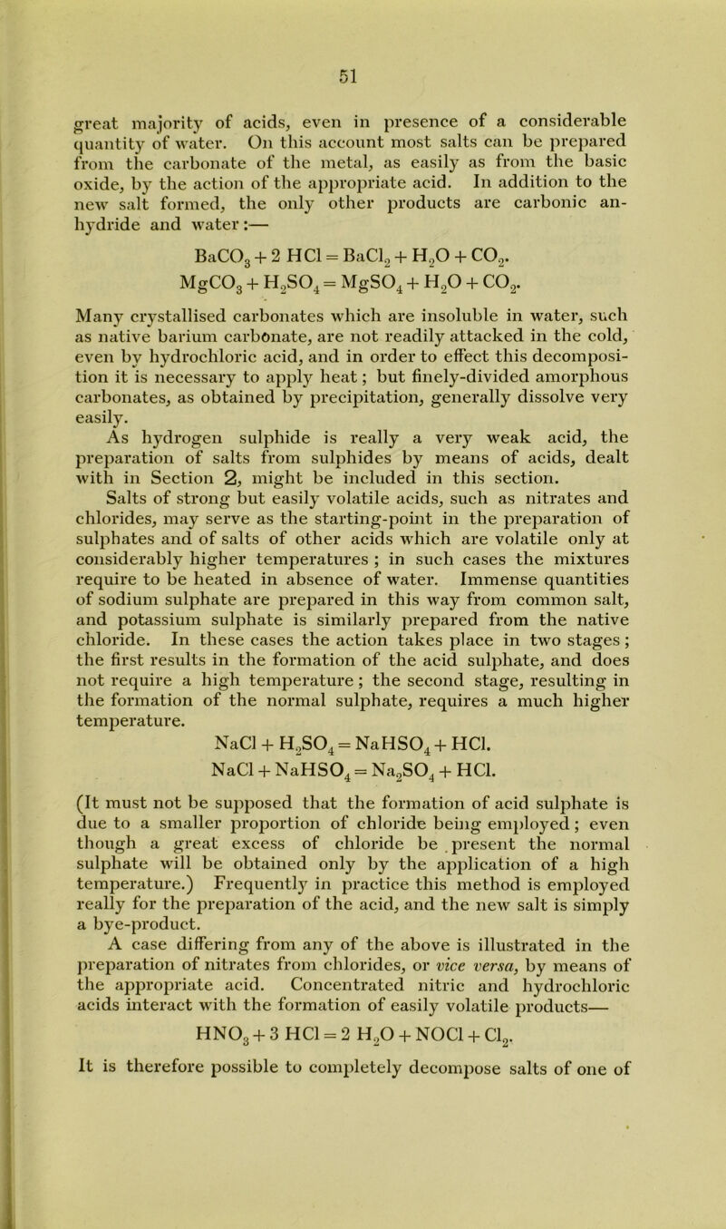 great majority of acids, even in presence of a considerable quantity of water. On this account most salts can be prepared from the carbonate of the metal, as easily as from the basic oxide, by the action of the appropriate acid. In addition to the new salt formed, the only other products are carbonic an- hydride and water;— BaCOg -f 2 HCl = BaCl2 + H2O CO2. MgCOg -f- H2SO4 = MgSO^ -h H2O -f CO2. Many crystallised carbonates which are insoluble in water, such as native barium carbonate, are not readily attacked in the cold, even by hydrochloric acid, and in order to effect this decomposi- tion it is necessary to appl}'^ heat; but finely-divided amorphous carbonates, as obtained by precipitation, generally dissolve very easily. As hydrogen sulphide is really a very weak acid, the preparation of salts from sulphides by means of acids, dealt with in Section 2, might be included in this section. Salts of strong but easily volatile acids, such as nitrates and chlorides, may serve as the starting-point in the preparation of sulj^hates and of salts of other acids which are volatile only at considerably higher temperatures ; in such cases the mixtures require to be heated in absence of water. Immense quantities of sodium sulphate are prepared in this way from common salt, and potassium sulphate is similarly prepared from the native chloride. In these cases the action takes place in two stages; the first results in the formation of the acid sulphate, and does not require a high temperature; the second stage, resulting in the formation of the normal sulphate, requires a much higher temperature. NaCl -f H2SO4 = NaHS04 + ^^^1. NaCl -F NaHSO^ = Na2SO^ -h HCl. (It must not be supposed that the formation of acid sulphate is due to a smaller proportion of chloride being employed; even though a great excess of chloride be .present the normal sulphate will be obtained only by the application of a high temperature.) Frequently in practice this method is employed really for the preparation of the acid, and the new salt is simply a bye-product. A case differing from any of the above is illustrated in the preparation of nitrates from chlorides, or vice versa, by means of the appropriate acid. Concentrated nitric and hydrochloric acids interact with the formation of easily volatile products— HNO3 + 3 HCl = 2 H2O -f NOCl -f- CI2. It is therefore possible to completely decompose salts of one of