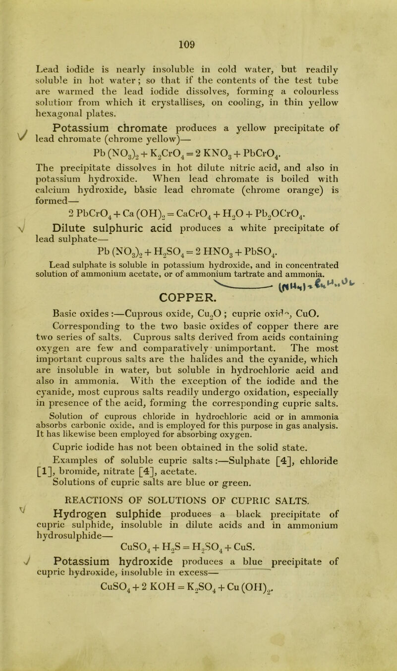 \/ V M J Lead iodide is nearly insoluble in cold water, but readily soluble in hot water; so that if the contents of the test tube are warmed the lead iodide dissolves, forming a colourless solution' from which it crystallises, on cooling, in thin yellow hexagonal plates. Potassium chromate produces a yellow precipitate of lead chromate (chrome yellow)— Pb (N03)2 + K2Cr04 = 2 KNO3 + PbCr04. The precipitate dissolves in hot dilute nitric acid, and also in potassium hydroxide. When lead chromate is boiled with calcium hydroxide, bksic lead chromate (chrome orange) is formed— 2 PbCrO^ + Ca (OH)2 = CaCrO^ + H2O + Pb20Cr04. Dilute sulphuric acid produces a white precipitate of lead sulphate— Pb (N03)2 + H2SO4 = 2 HNO3 + PbSO^. Lead sulphate is soluble in potassium hydroxide, and in concentrated solution of ammonium acetate, or of ammonium tartrate and ammonia. ' COPPER. Basic oxides :—Cuprous oxide, CU2O ; cupric oxid'^, CuO. Corresponding to the two basic oxides of copper there are two series of salts. Cuprous salts derived from acids containing oxj^gen are few and comparatively unimportant. The most important cuprous salts are the halides and the cyanide, which are insoluble in water, but soluble in hydrochloric acid and also in ammonia. With the exception of the iodide and the cyanide, most cuprous salts readily undergo oxidation, especially in presence of the acid, forming the corresponding cupric salts. Solution of cuprous chloride in hydrochloric acid or in ammonia absorbs carbonic oxide, and is employed for this purpose in gas analysis. It has likewise been employed for absorbing oxygen. Cupric iodide has not been obtained in the solid state. Examples of soluble cupric salts:—Sulphate [4], chloride [1]. bromide, nitrate [4], acetate. Solutions of cupric salts are blue or green. REACTIONS OF SOLUTIONS OF CUPRIC SALTS. Hydrogen sulphide produces a black precipitate of cupric sulphide, insoluble in dilute acids and in ammonium hydrosulphide— CUSO4 + H2S = H2SO4 + CuS. Potassium hydroxide produces a blue precipitate of cupric hydroxide, insoluble in excess— ' CUSO4 + 2 KOH = K2SO4 + Cu (OH),.