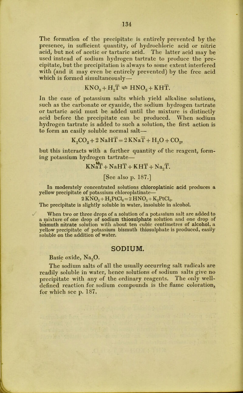 The formation of the precipitate is entirely prevented by the presence, in sufficient quantity, of hydrochloric acid or nitric acid, but not of acetic or tartaric acid. The latter acid may be used instead of sodium hydrogen tartrate to produce the pre- cipitate, but the precipitation is always to some extent interfered with (and it may even be entirely prevented) by the free acid which is formed simultaneously— KNO3 + H2T ^ HNO3 + KHT. In the case of potassium salts which yield alkaline solutions, such as the carbonate or cyanide, the sodium hydrogen tartrate or tai-taric acid must be added until the mixture is distinctly acid before the precipitate can be produced. When sodium hydrogen tartrate is added to such a solution, the first action is to form an easily soluble normal salt— K2CO3 + 2 NaHT = 2 KNaT + H2O + CO2, but this interacts with a further quantity of the reagent, form- ing potassium hydrogen tartrate— KN^ + NaHT + K HT + Na^T. [See also p. 187.] In moderately concentrated solutions chloroplatinic acid produces a yellow precipitate of potassium chloroplatinate— 2 KNO3 + HaPtCle = 2 HNO3 + KsPtClg. The precipitate is slightly soluble in water, insoluble in alcohol. y When two or three drops of a solution of a potassium salt are added to a mixture of one drop of sodium thiosulphate solution and one drop of bismuth nitrate solution with about ten cubic centimetres of alcohol, a yellow precipitate of potassium bismuth thiosulphate is produced, easily soluble on the addition of water. SODIUM. Basic oxide, Na20. The sodium salts of all the usually occurring salt radicals are readily soluble in water, hence solutions of sodium salts give no precipitate with any of the ordinary reagents. The only well- defined reaction for sodium compounds is the flame coloration, for which see p. 187.