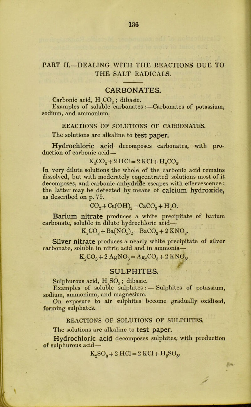 PART II.—DEALING WITH THE REACTIONS DUE TO THE SALT RADICALS. CARBONATES. Carbonic acid, HgCOg ; dibasic. Examples of soluble carbonates:—Carbonates of potassium, sodium, and ammonium. REACTIONS OF SOLUTIONS OF CARBONATES. The solutions are alkaline to test paper. Hydrochloric acid decomposes carbonates, with pro- duction of carbonic acid — K2CO3 2 HCl = 2 KCl 4- H2CO3. In very dilute solutions the whole of the carbonic acid remains dissolved, but with moderately concentrated solutions most of it decomposes, and carbonic anhydri^le escapes with effervescence; the latter may be detected by means of calcium hydroxide, as described on p. 79. CO2 + Ca(OH)2 = CaCOg 4- HgO. Barium nitrate produces a white precipitate of barium carbonate, soluble in dilute hydrochloric acid— K2CO3 4- Ba(NOg)2 = BaCOg 4- 2 KNOg. Silver nitrate produces a nearly white precipitate of silver carbonate, soluble in nitric acid and in ammonia— KgCOg 4- 2 AgNOg = Ag2COg 4- 2 KNOg. SULPHITES. « Sulphurous acid, HgSOg ; dibasic. Examples of soluble sulphites : — Sulphites of potassium, sodium, ammonium, and magnesium. On exposure to air sulphites become gradually oxidised, forming sulphates. REACTIONS OF SOLUTIONS OF SULPHITES. The solutions are alkaline to test paper. Hydrochloric acid decomposes sulphites, with production of sulphurous acid— KgSOg 4- 2 HCl = 2 KCl 4- HgSOg. %